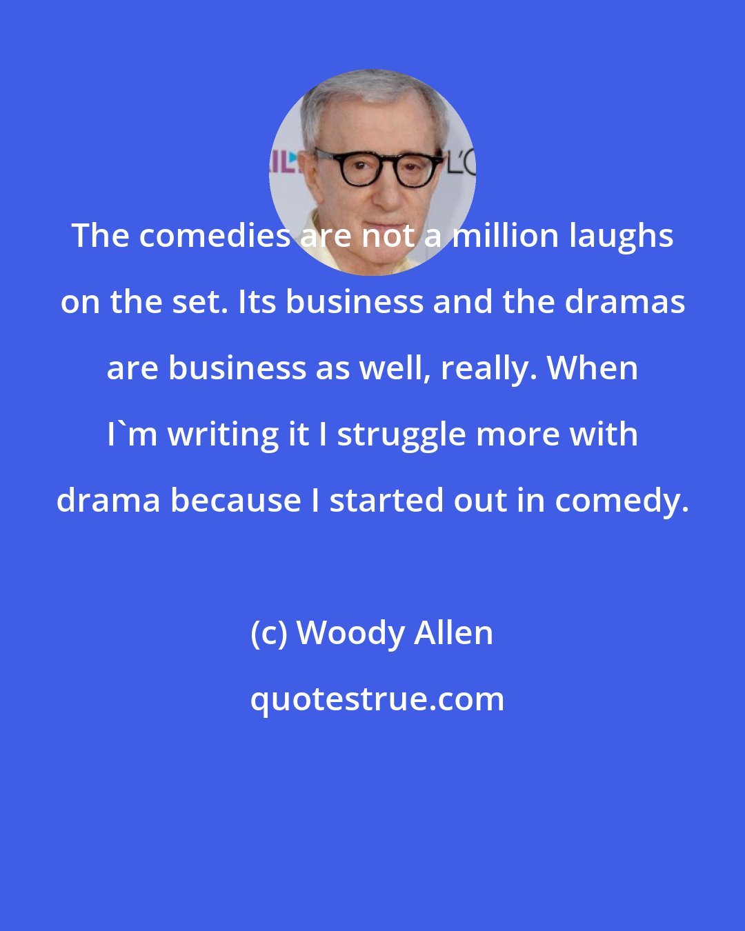Woody Allen: The comedies are not a million laughs on the set. Its business and the dramas are business as well, really. When I'm writing it I struggle more with drama because I started out in comedy.