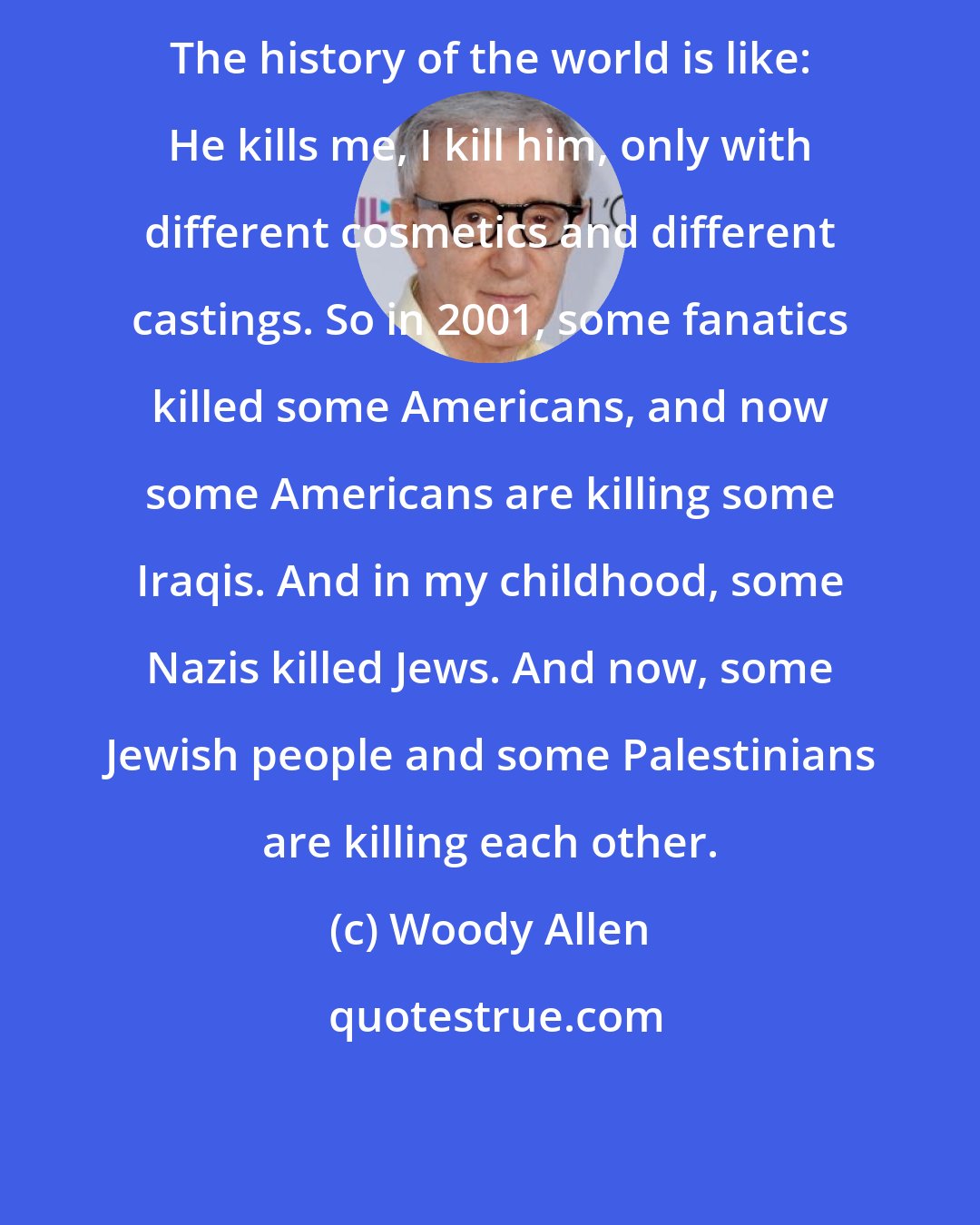 Woody Allen: The history of the world is like: He kills me, I kill him, only with different cosmetics and different castings. So in 2001, some fanatics killed some Americans, and now some Americans are killing some Iraqis. And in my childhood, some Nazis killed Jews. And now, some Jewish people and some Palestinians are killing each other.