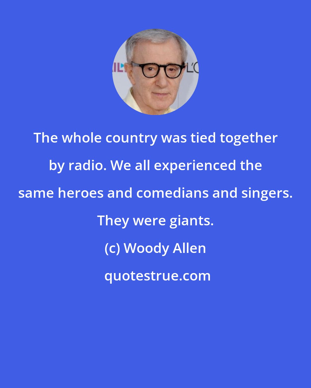 Woody Allen: The whole country was tied together by radio. We all experienced the same heroes and comedians and singers. They were giants.