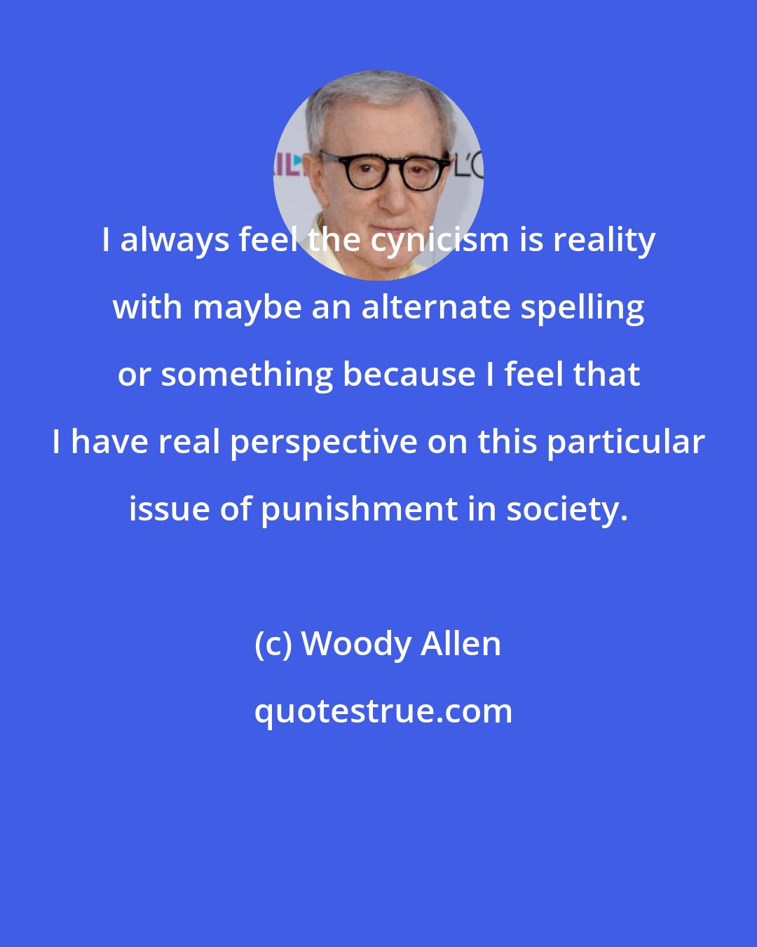 Woody Allen: I always feel the cynicism is reality with maybe an alternate spelling or something because I feel that I have real perspective on this particular issue of punishment in society.