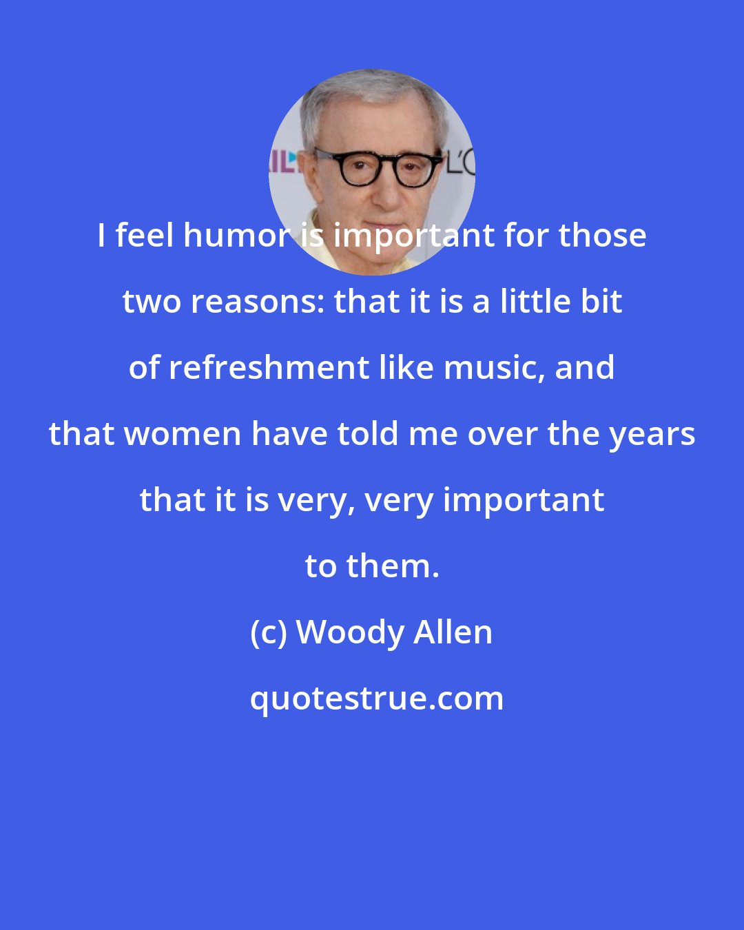 Woody Allen: I feel humor is important for those two reasons: that it is a little bit of refreshment like music, and that women have told me over the years that it is very, very important to them.