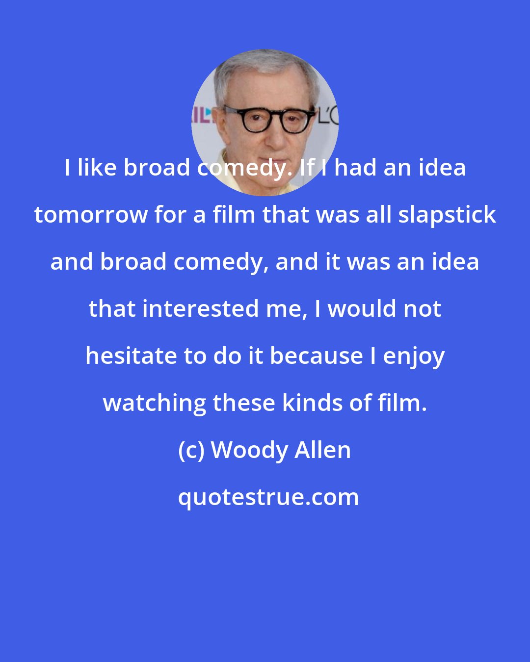 Woody Allen: I like broad comedy. If I had an idea tomorrow for a film that was all slapstick and broad comedy, and it was an idea that interested me, I would not hesitate to do it because I enjoy watching these kinds of film.