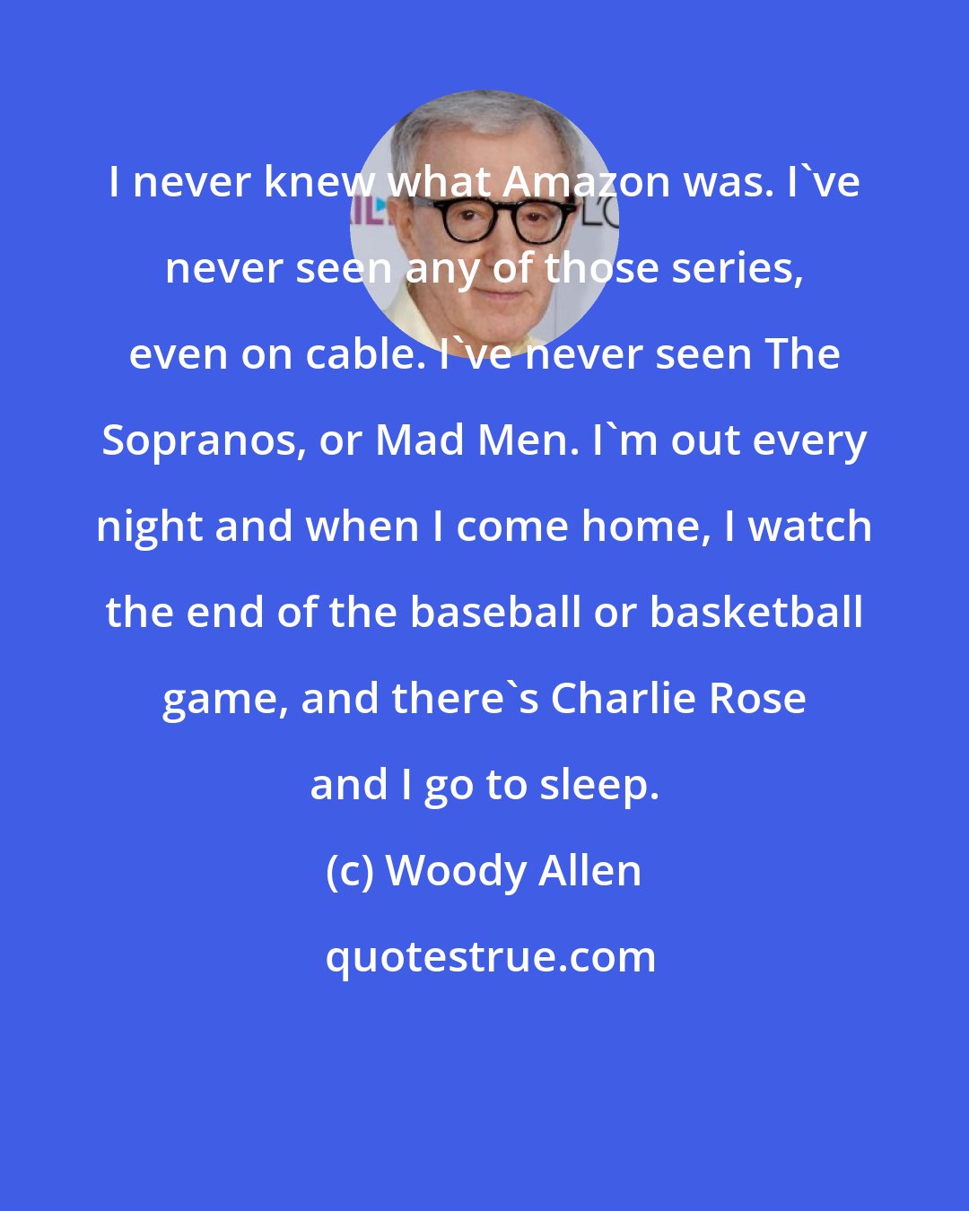 Woody Allen: I never knew what Amazon was. I've never seen any of those series, even on cable. I've never seen The Sopranos, or Mad Men. I'm out every night and when I come home, I watch the end of the baseball or basketball game, and there's Charlie Rose and I go to sleep.