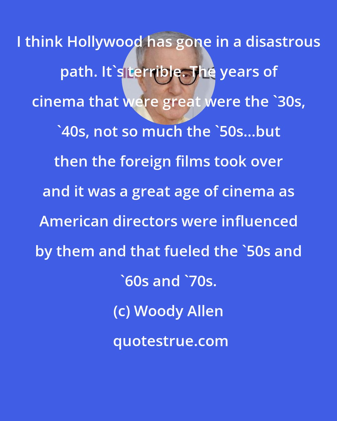 Woody Allen: I think Hollywood has gone in a disastrous path. It's terrible. The years of cinema that were great were the '30s, '40s, not so much the '50s...but then the foreign films took over and it was a great age of cinema as American directors were influenced by them and that fueled the '50s and '60s and '70s.