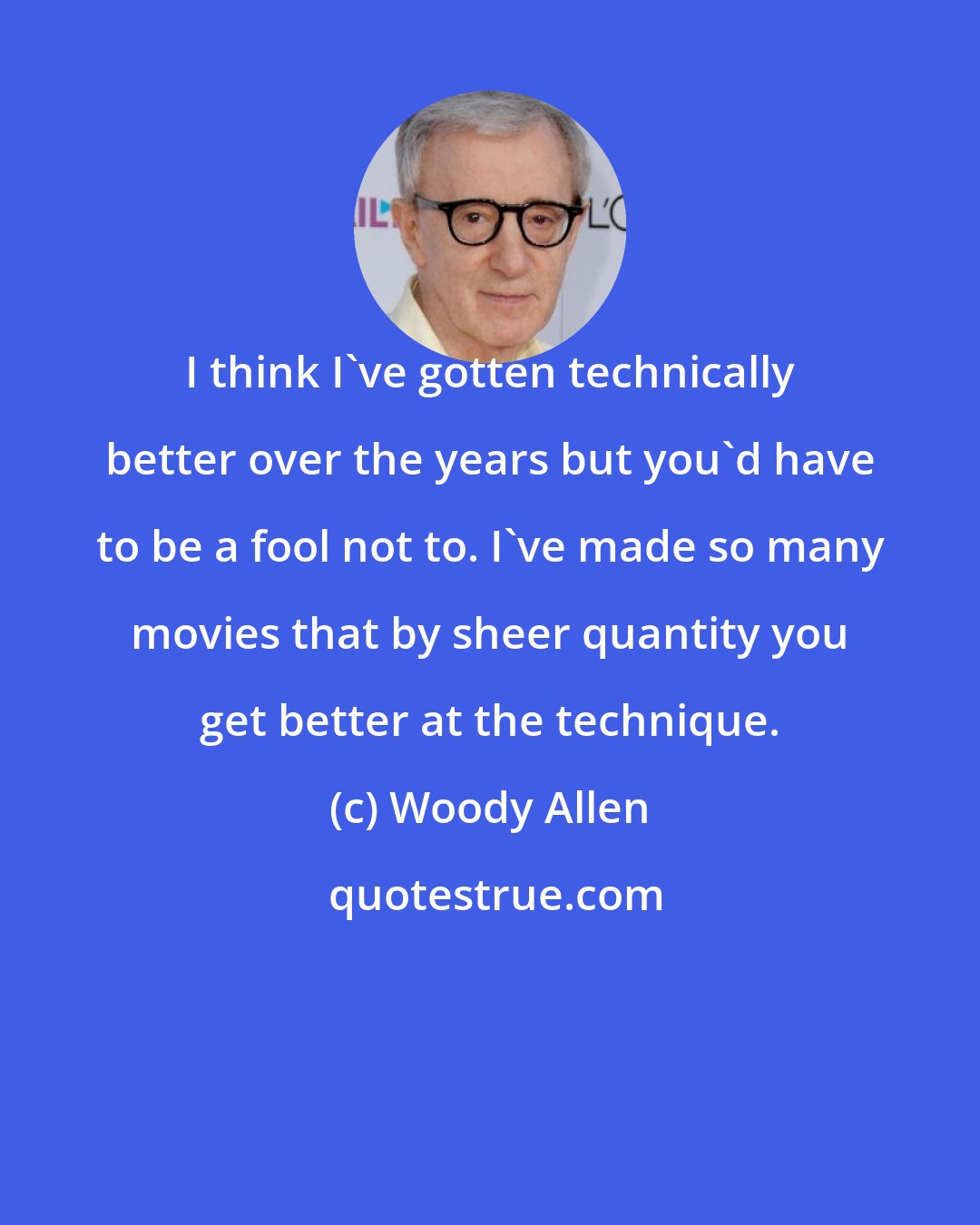 Woody Allen: I think I've gotten technically better over the years but you'd have to be a fool not to. I've made so many movies that by sheer quantity you get better at the technique.