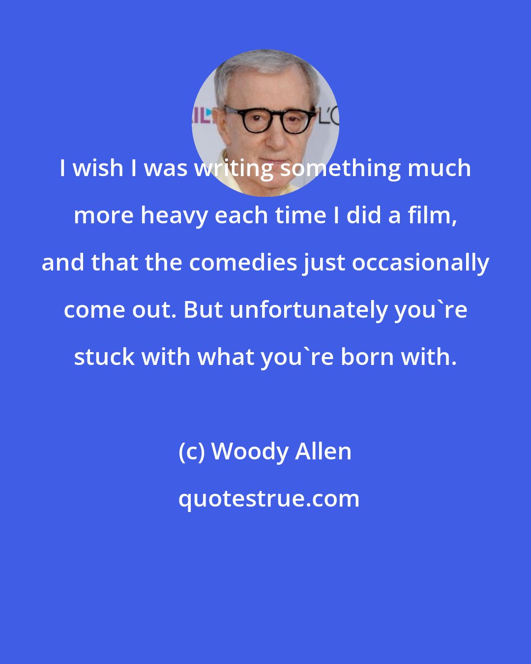 Woody Allen: I wish I was writing something much more heavy each time I did a film, and that the comedies just occasionally come out. But unfortunately you're stuck with what you're born with.