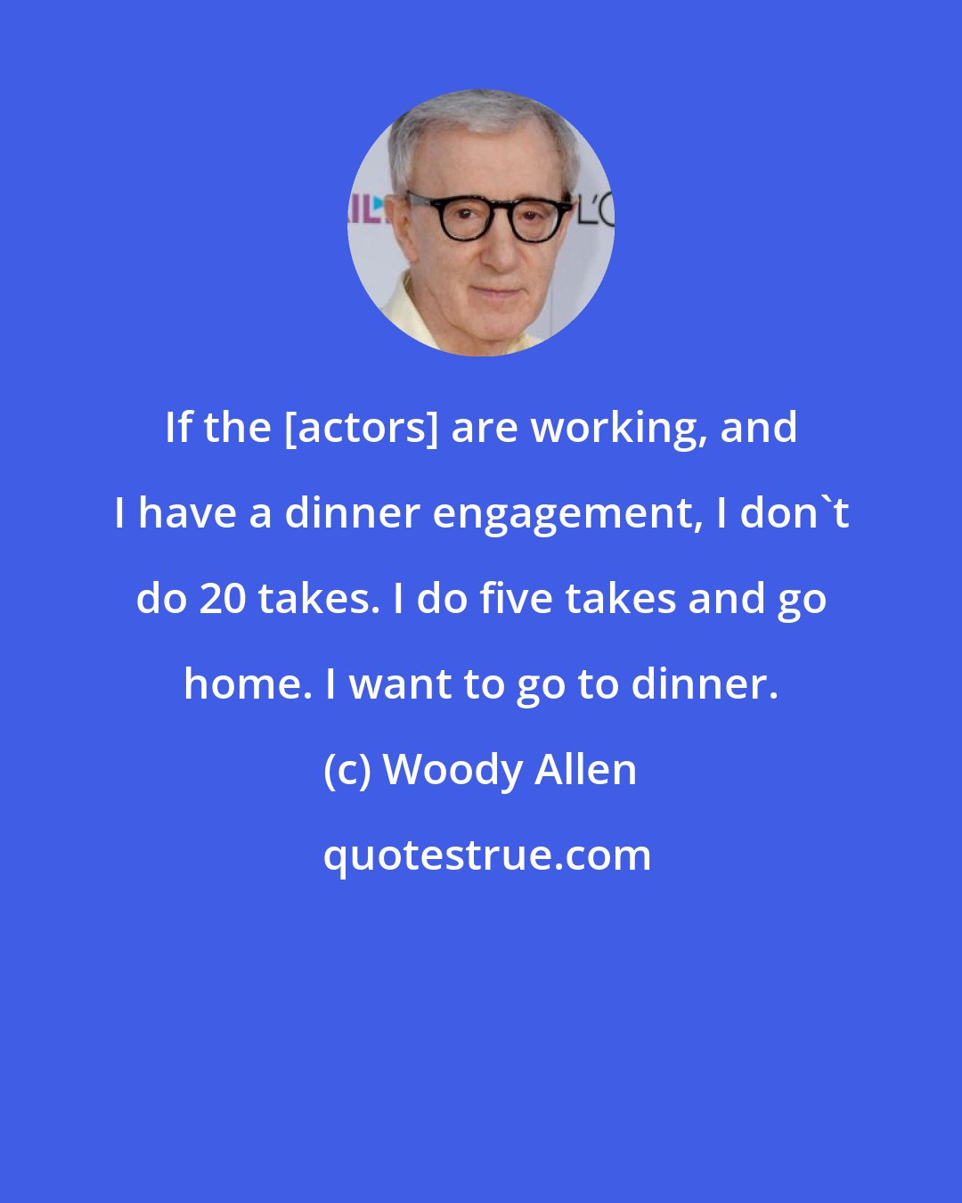 Woody Allen: If the [actors] are working, and I have a dinner engagement, I don't do 20 takes. I do five takes and go home. I want to go to dinner.