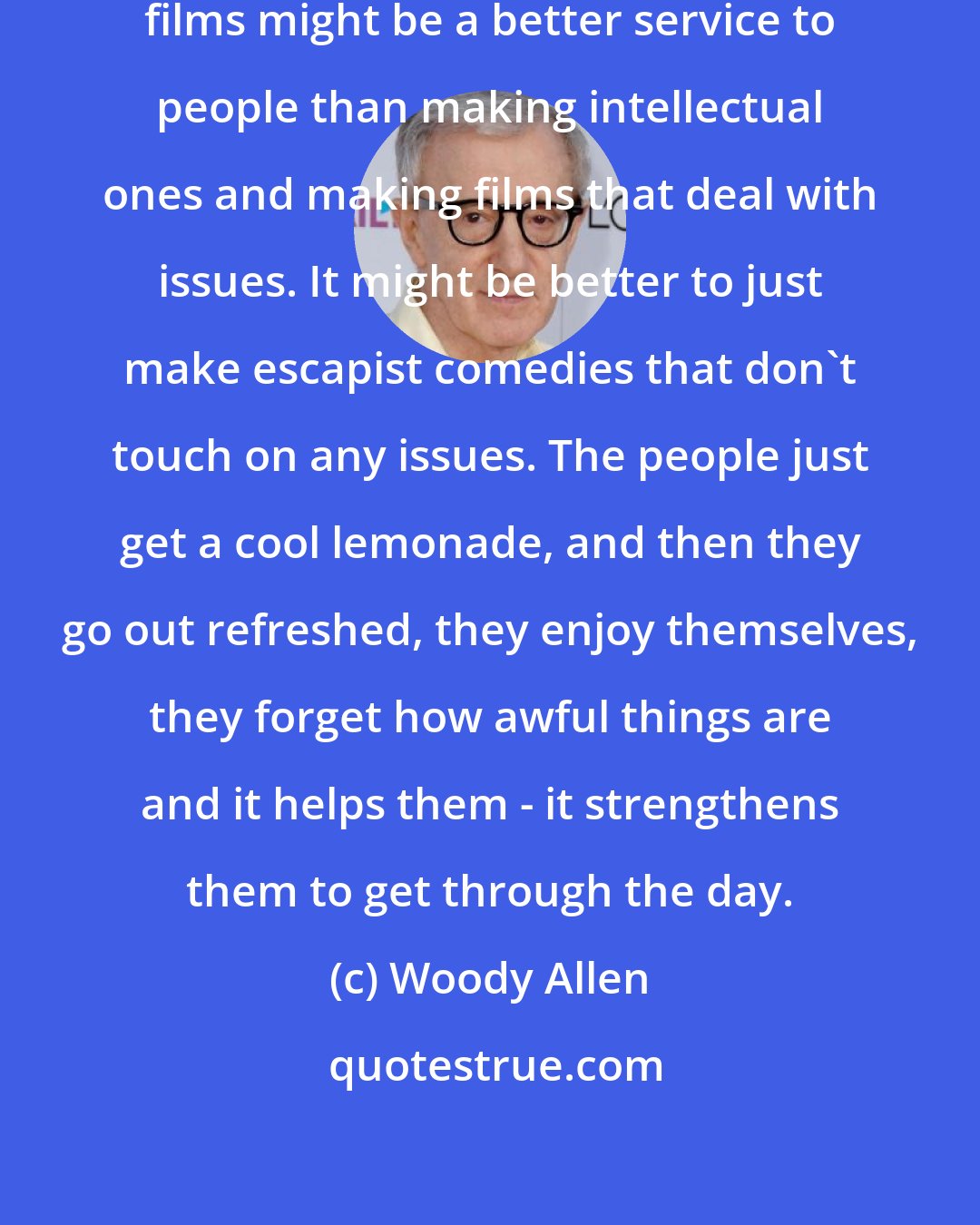 Woody Allen: It seems to me that making escapist films might be a better service to people than making intellectual ones and making films that deal with issues. It might be better to just make escapist comedies that don't touch on any issues. The people just get a cool lemonade, and then they go out refreshed, they enjoy themselves, they forget how awful things are and it helps them - it strengthens them to get through the day.