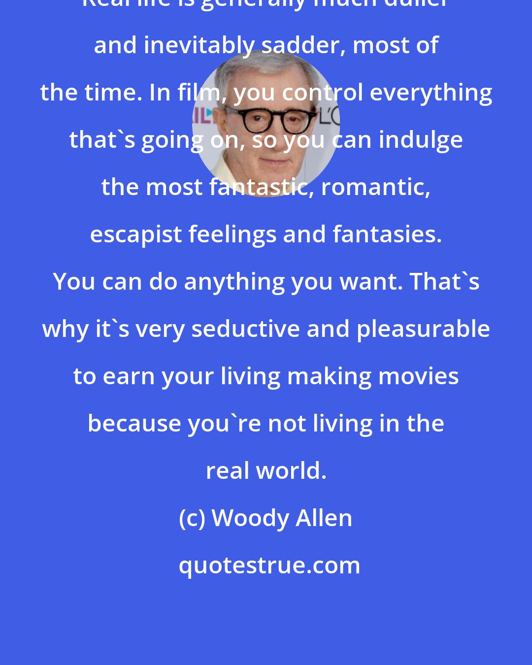 Woody Allen: Real life is generally much duller and inevitably sadder, most of the time. In film, you control everything that's going on, so you can indulge the most fantastic, romantic, escapist feelings and fantasies. You can do anything you want. That's why it's very seductive and pleasurable to earn your living making movies because you're not living in the real world.