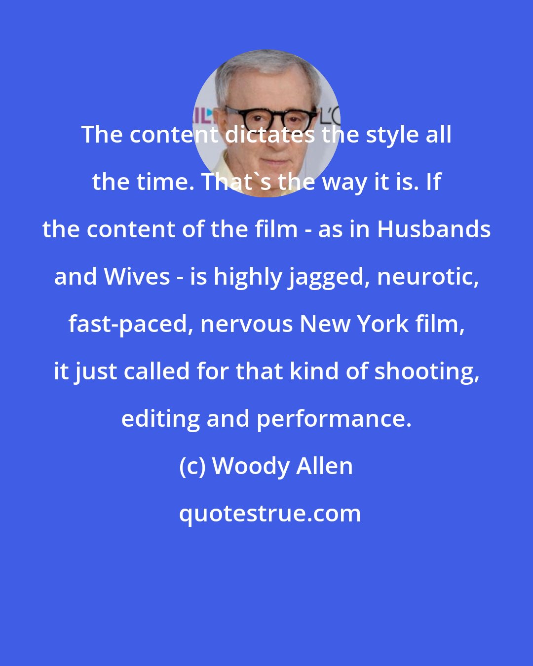 Woody Allen: The content dictates the style all the time. That's the way it is. If the content of the film - as in Husbands and Wives - is highly jagged, neurotic, fast-paced, nervous New York film, it just called for that kind of shooting, editing and performance.