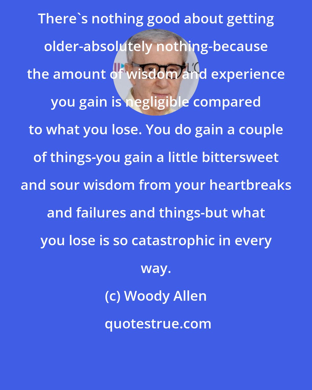 Woody Allen: There's nothing good about getting older-absolutely nothing-because the amount of wisdom and experience you gain is negligible compared to what you lose. You do gain a couple of things-you gain a little bittersweet and sour wisdom from your heartbreaks and failures and things-but what you lose is so catastrophic in every way.