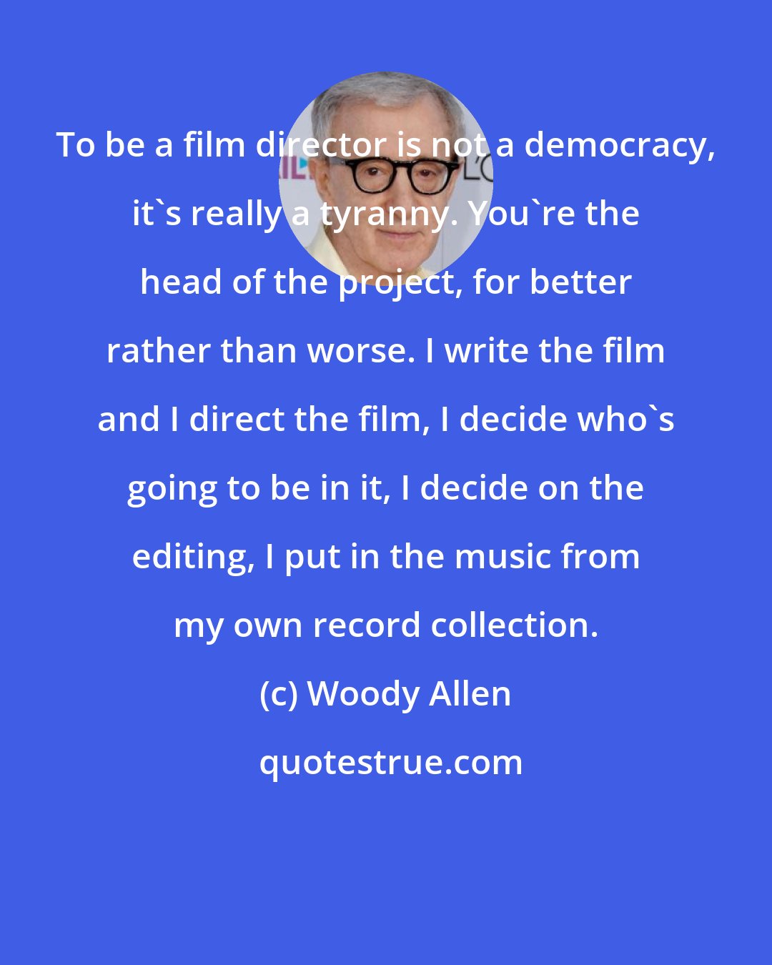 Woody Allen: To be a film director is not a democracy, it's really a tyranny. You're the head of the project, for better rather than worse. I write the film and I direct the film, I decide who's going to be in it, I decide on the editing, I put in the music from my own record collection.