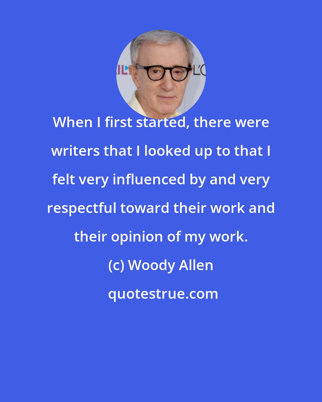 Woody Allen: When I first started, there were writers that I looked up to that I felt very influenced by and very respectful toward their work and their opinion of my work.