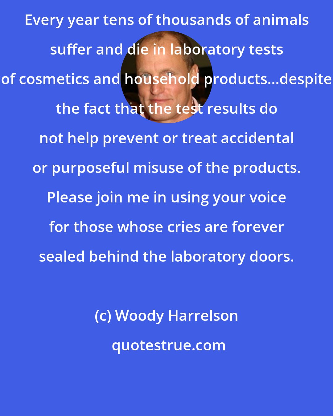 Woody Harrelson: Every year tens of thousands of animals suffer and die in laboratory tests of cosmetics and household products...despite the fact that the test results do not help prevent or treat accidental or purposeful misuse of the products. Please join me in using your voice for those whose cries are forever sealed behind the laboratory doors.