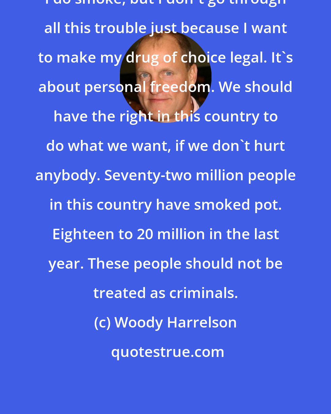 Woody Harrelson: I do smoke, but I don't go through all this trouble just because I want to make my drug of choice legal. It's about personal freedom. We should have the right in this country to do what we want, if we don't hurt anybody. Seventy-two million people in this country have smoked pot. Eighteen to 20 million in the last year. These people should not be treated as criminals.