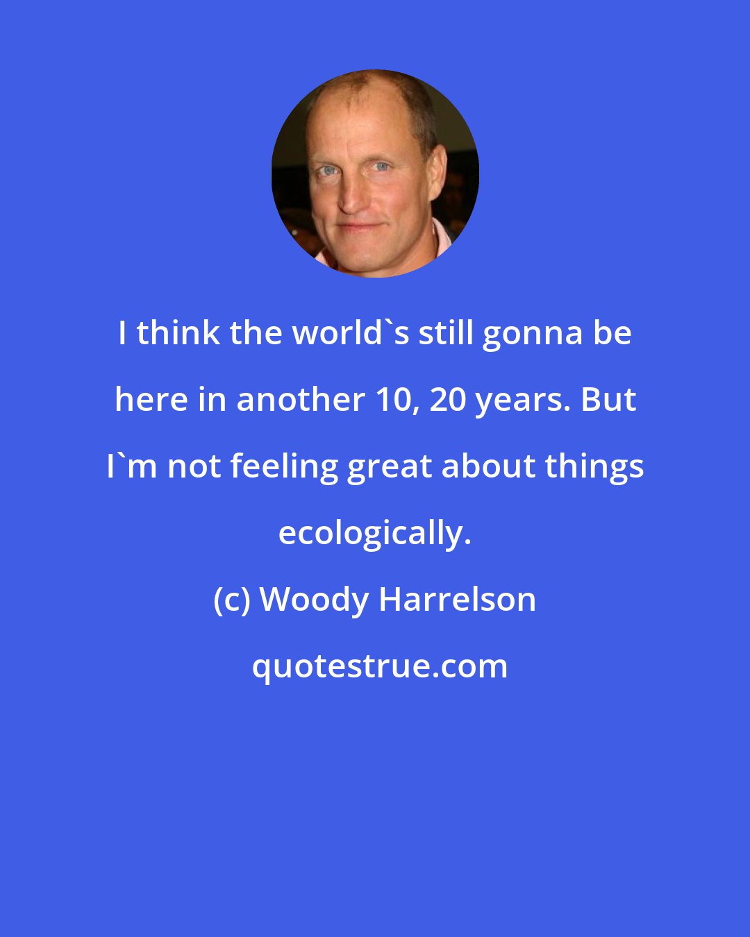 Woody Harrelson: I think the world's still gonna be here in another 10, 20 years. But I'm not feeling great about things ecologically.