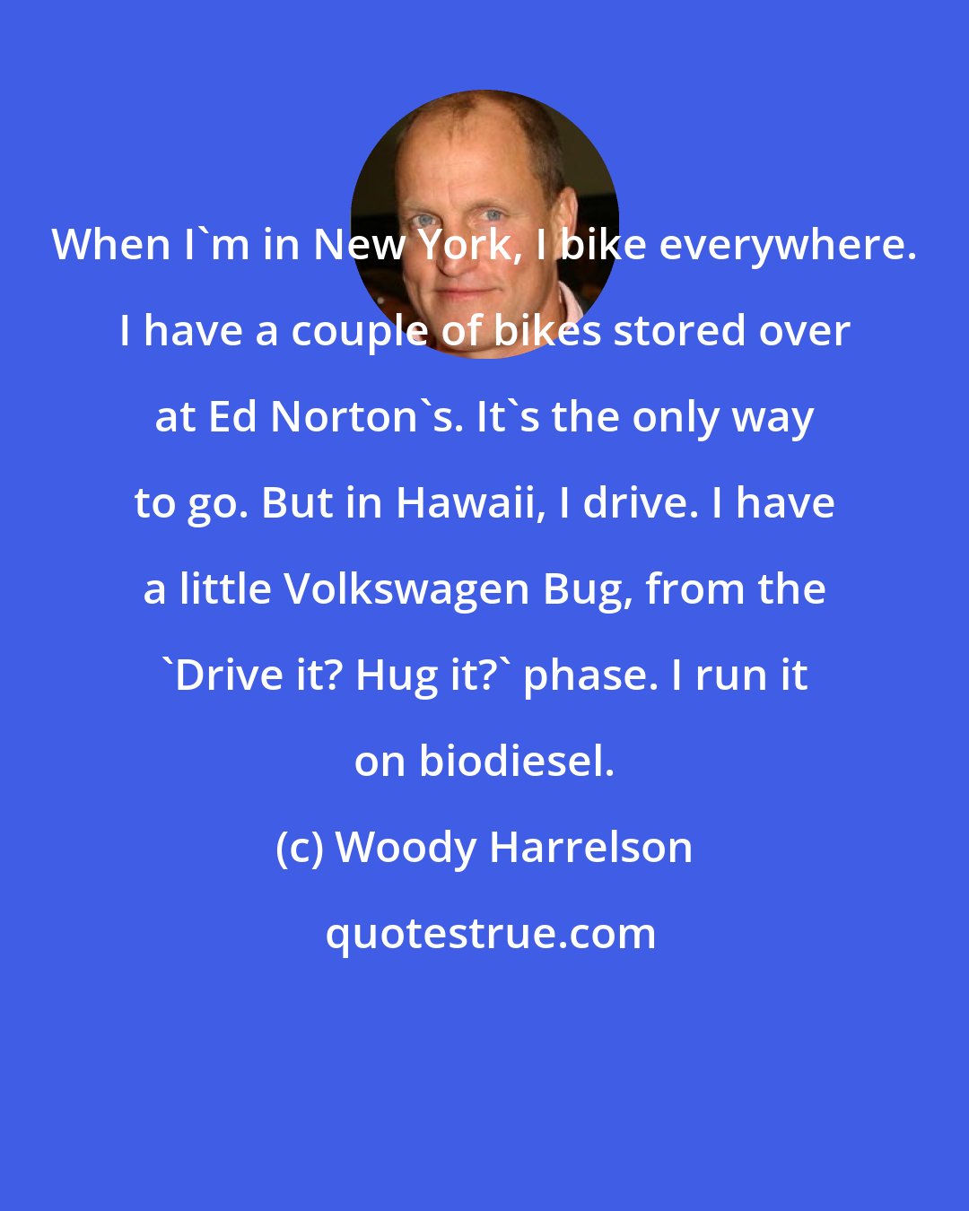 Woody Harrelson: When I'm in New York, I bike everywhere. I have a couple of bikes stored over at Ed Norton's. It's the only way to go. But in Hawaii, I drive. I have a little Volkswagen Bug, from the 'Drive it? Hug it?' phase. I run it on biodiesel.