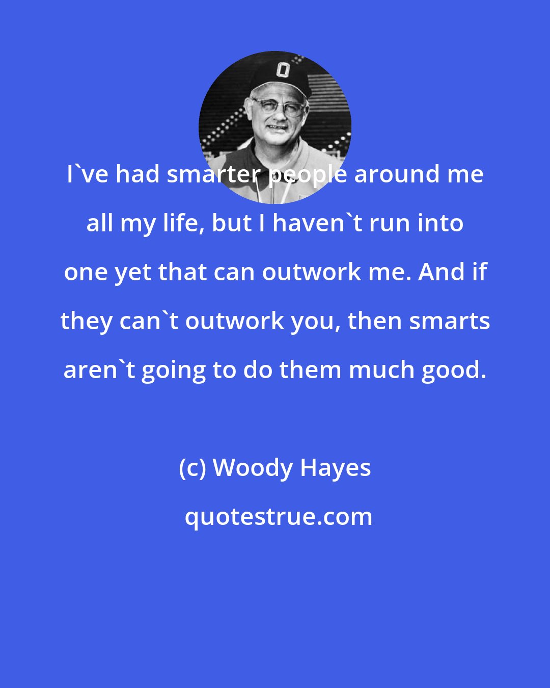 Woody Hayes: I've had smarter people around me all my life, but I haven't run into one yet that can outwork me. And if they can't outwork you, then smarts aren't going to do them much good.