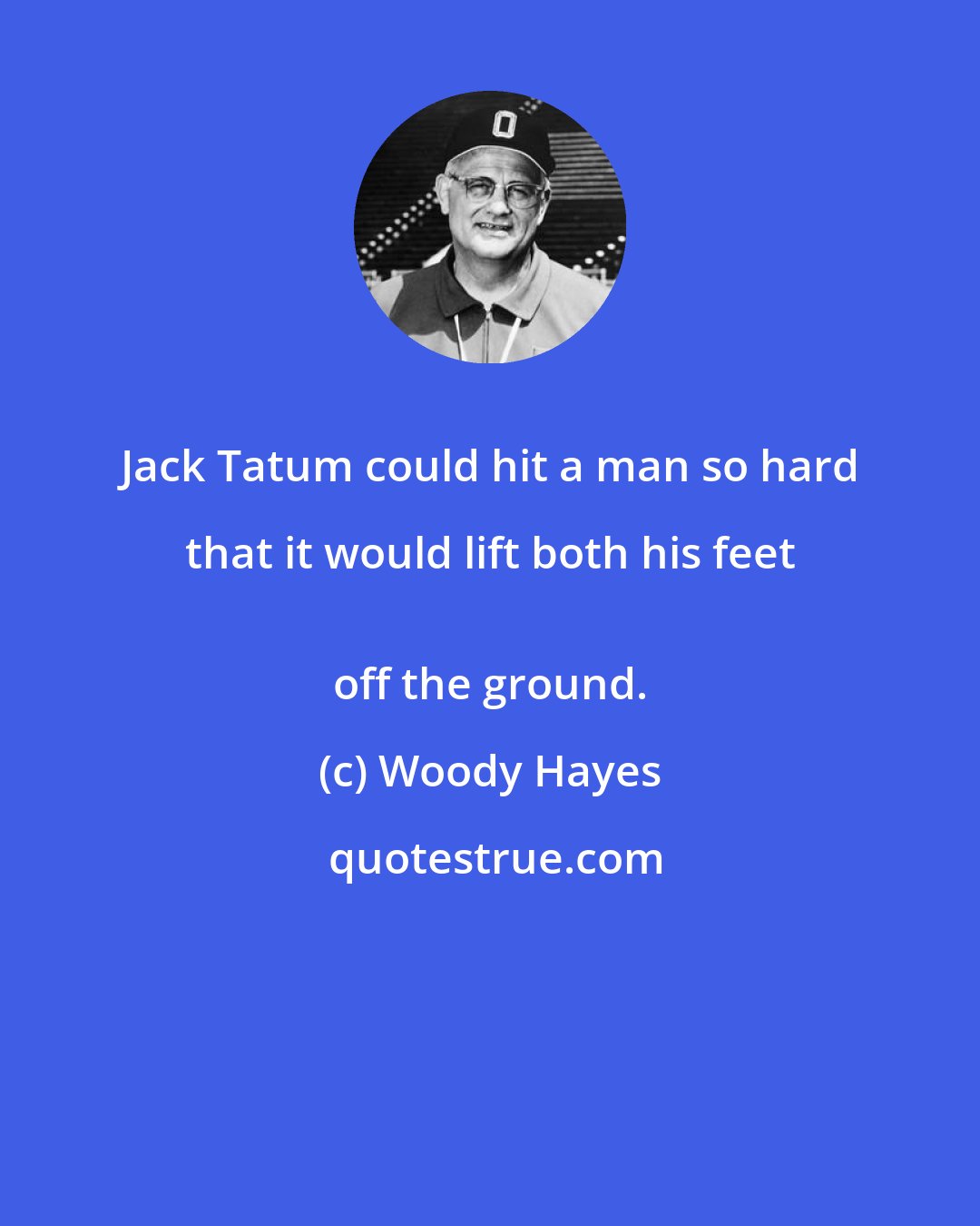 Woody Hayes: Jack Tatum could hit a man so hard that it would lift both his feet 
 off the ground.