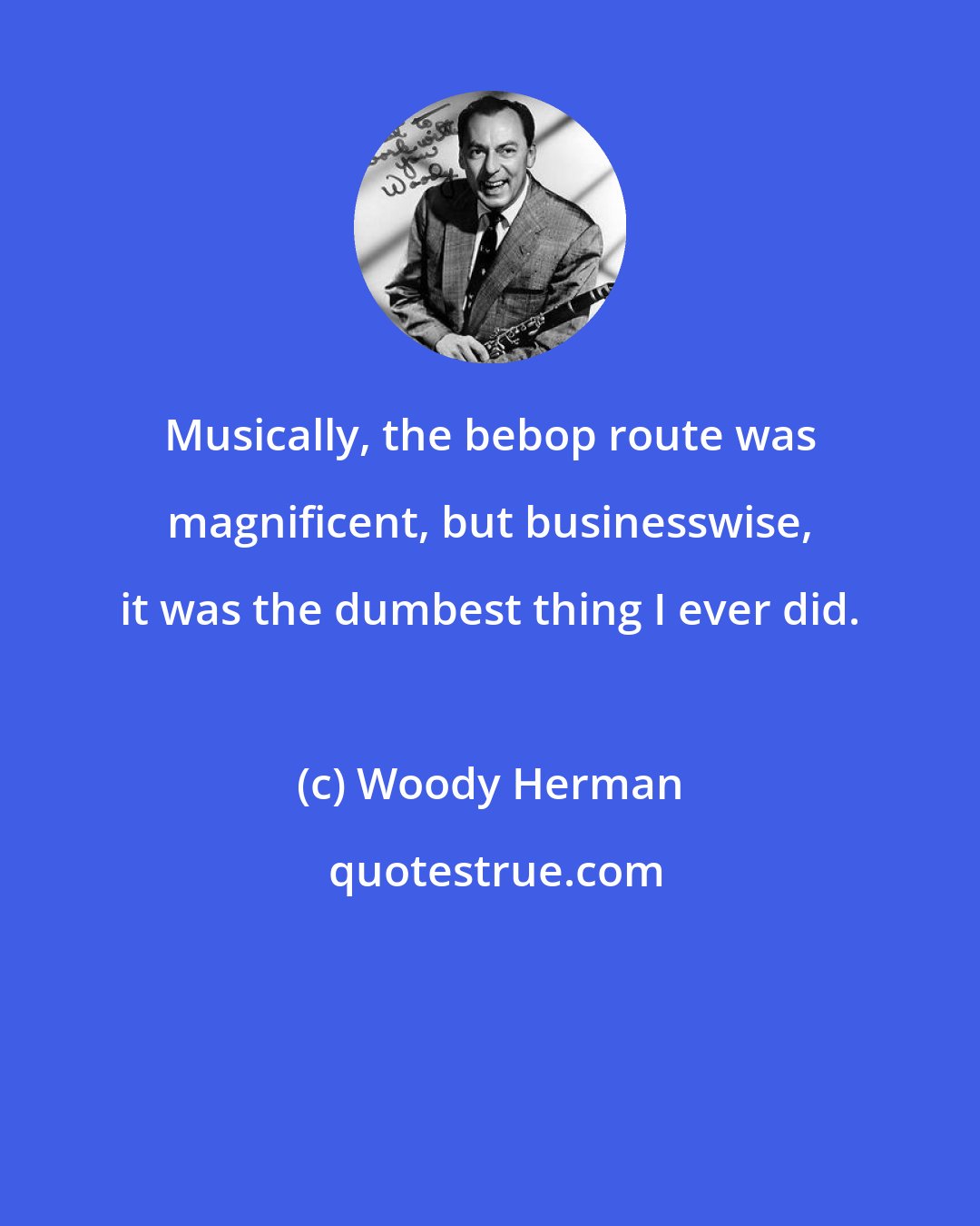 Woody Herman: Musically, the bebop route was magnificent, but businesswise, it was the dumbest thing I ever did.