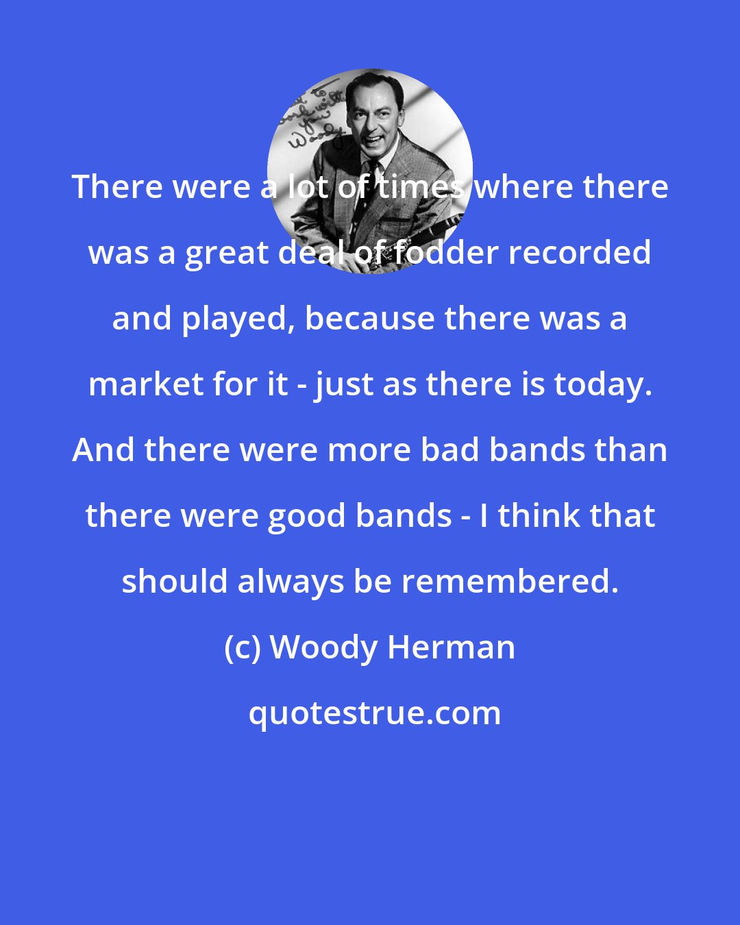 Woody Herman: There were a lot of times where there was a great deal of fodder recorded and played, because there was a market for it - just as there is today. And there were more bad bands than there were good bands - I think that should always be remembered.