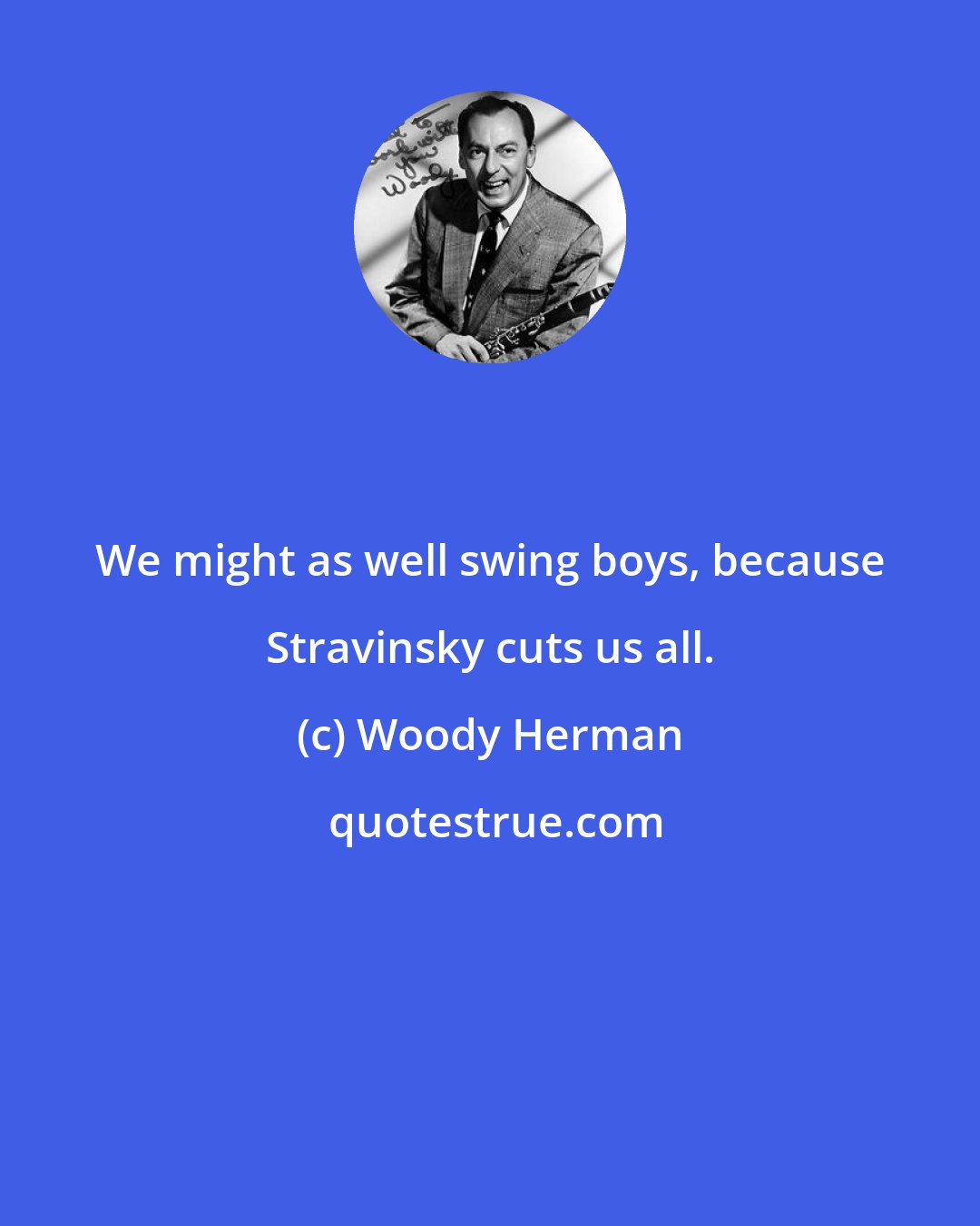 Woody Herman: We might as well swing boys, because Stravinsky cuts us all.
