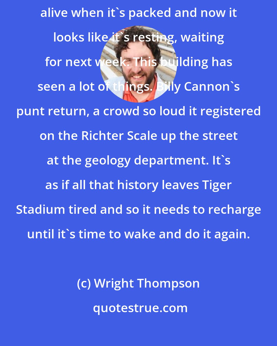 Wright Thompson: I've always loved empty stadiums, none more than this one. It feels alive when it's packed and now it looks like it's resting, waiting for next week. This building has seen a lot of things. Billy Cannon's punt return, a crowd so loud it registered on the Richter Scale up the street at the geology department. It's as if all that history leaves Tiger Stadium tired and so it needs to recharge until it's time to wake and do it again.