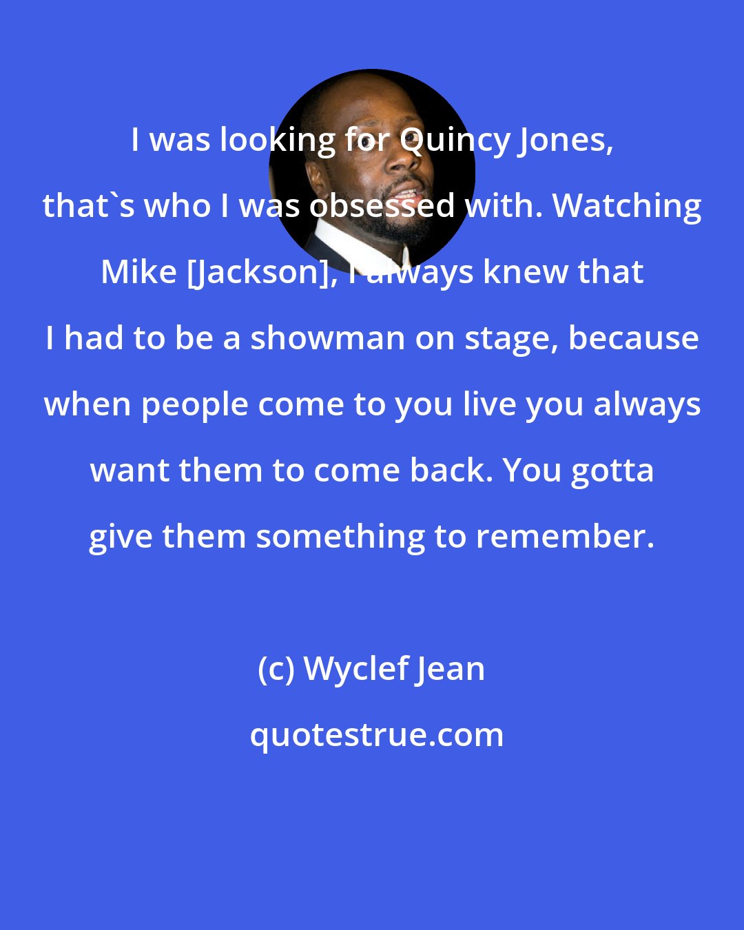 Wyclef Jean: I was looking for Quincy Jones, that's who I was obsessed with. Watching Mike [Jackson], I always knew that I had to be a showman on stage, because when people come to you live you always want them to come back. You gotta give them something to remember.