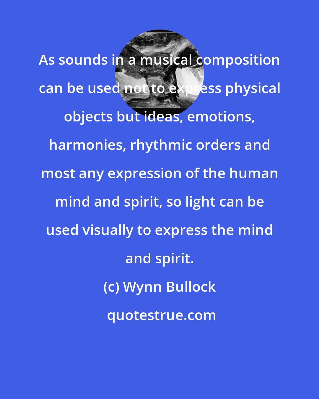 Wynn Bullock: As sounds in a musical composition can be used not to express physical objects but ideas, emotions, harmonies, rhythmic orders and most any expression of the human mind and spirit, so light can be used visually to express the mind and spirit.