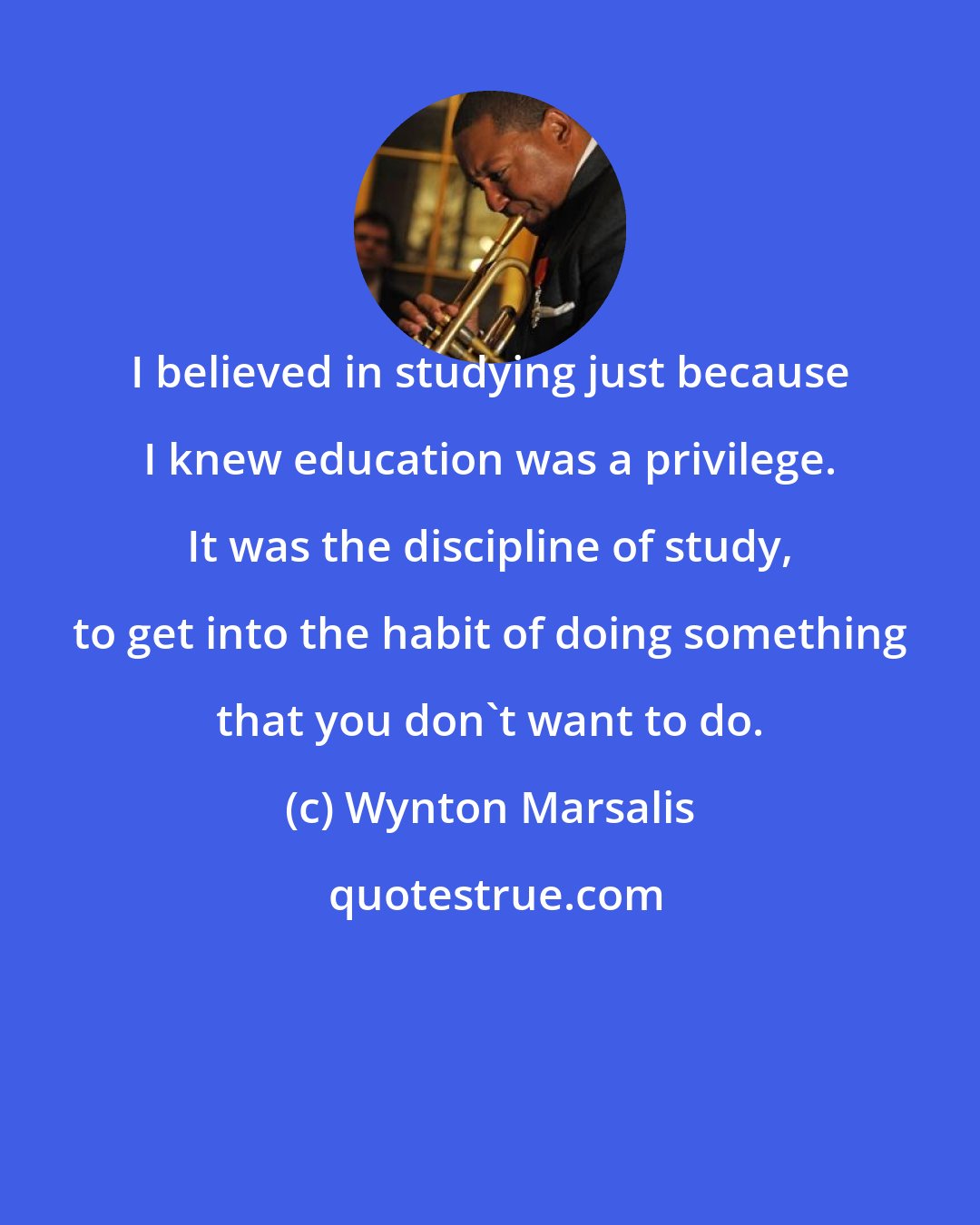Wynton Marsalis: I believed in studying just because I knew education was a privilege. It was the discipline of study, to get into the habit of doing something that you don't want to do.