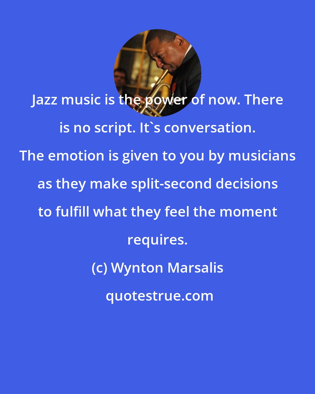 Wynton Marsalis: Jazz music is the power of now. There is no script. It's conversation. The emotion is given to you by musicians as they make split-second decisions to fulfill what they feel the moment requires.