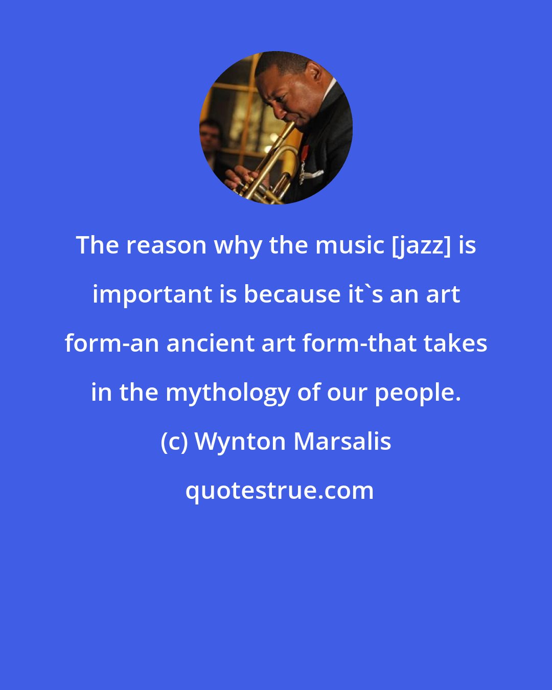 Wynton Marsalis: The reason why the music [jazz] is important is because it's an art form-an ancient art form-that takes in the mythology of our people.