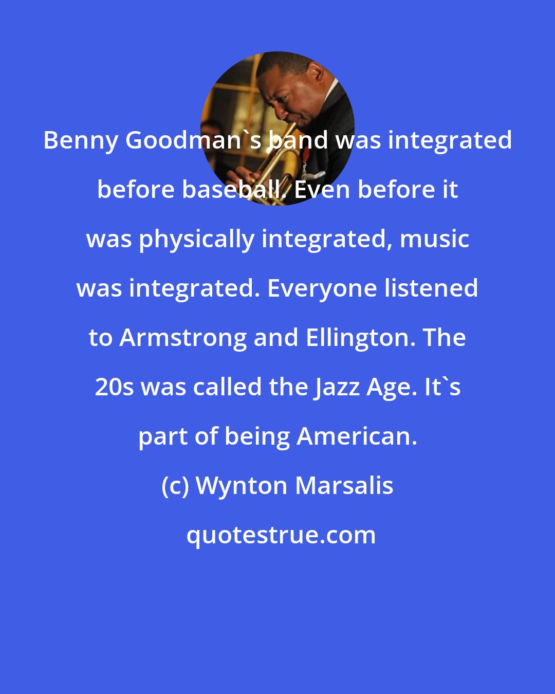 Wynton Marsalis: Benny Goodman's band was integrated before baseball. Even before it was physically integrated, music was integrated. Everyone listened to Armstrong and Ellington. The 20s was called the Jazz Age. It's part of being American.