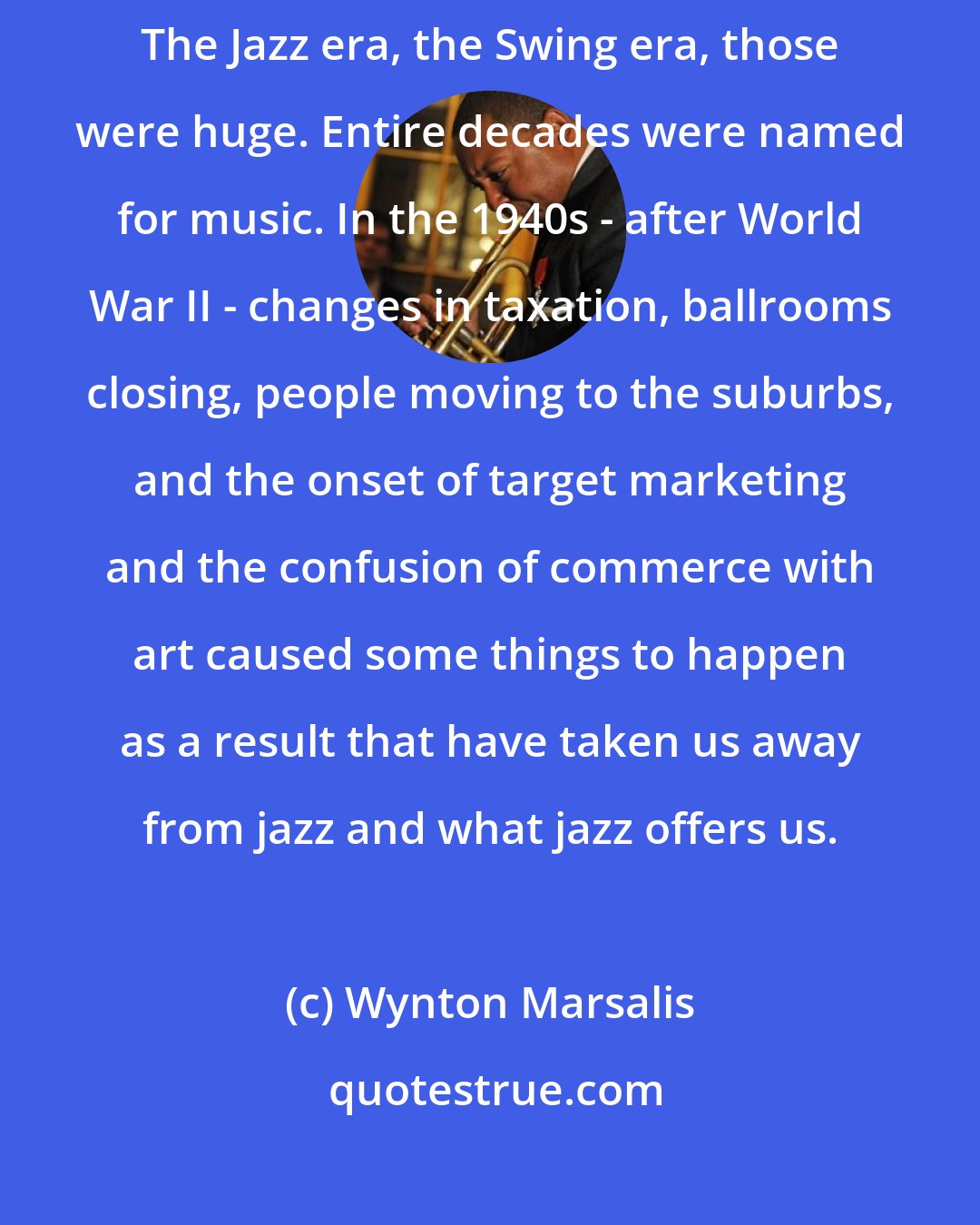 Wynton Marsalis: I worry more about the marketing that's taken hold since the 70s. The Jazz era, the Swing era, those were huge. Entire decades were named for music. In the 1940s - after World War II - changes in taxation, ballrooms closing, people moving to the suburbs, and the onset of target marketing and the confusion of commerce with art caused some things to happen as a result that have taken us away from jazz and what jazz offers us.