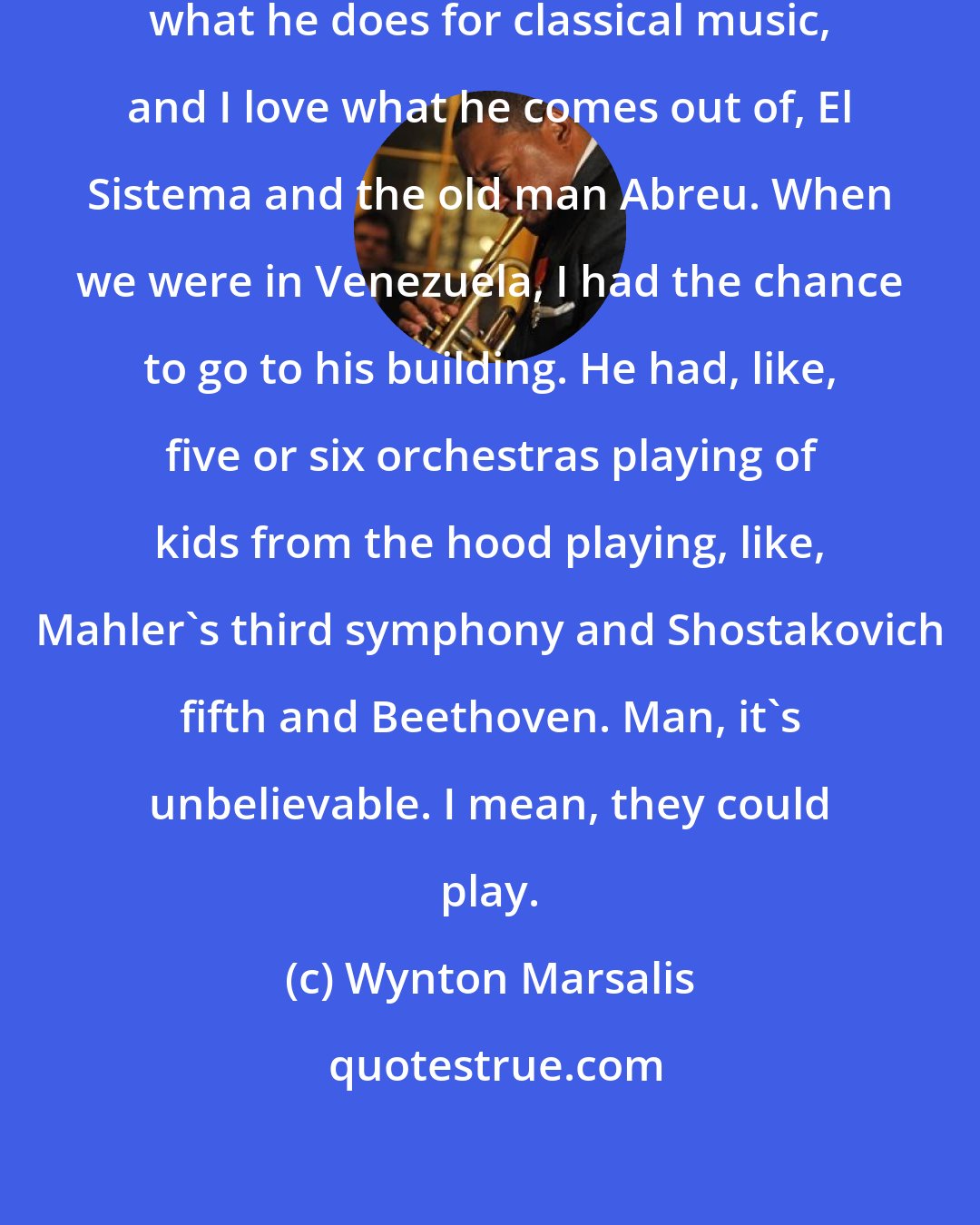 Wynton Marsalis: I love Gustavo Dudamel and I love what he does for classical music, and I love what he comes out of, El Sistema and the old man Abreu. When we were in Venezuela, I had the chance to go to his building. He had, like, five or six orchestras playing of kids from the hood playing, like, Mahler's third symphony and Shostakovich fifth and Beethoven. Man, it's unbelievable. I mean, they could play.