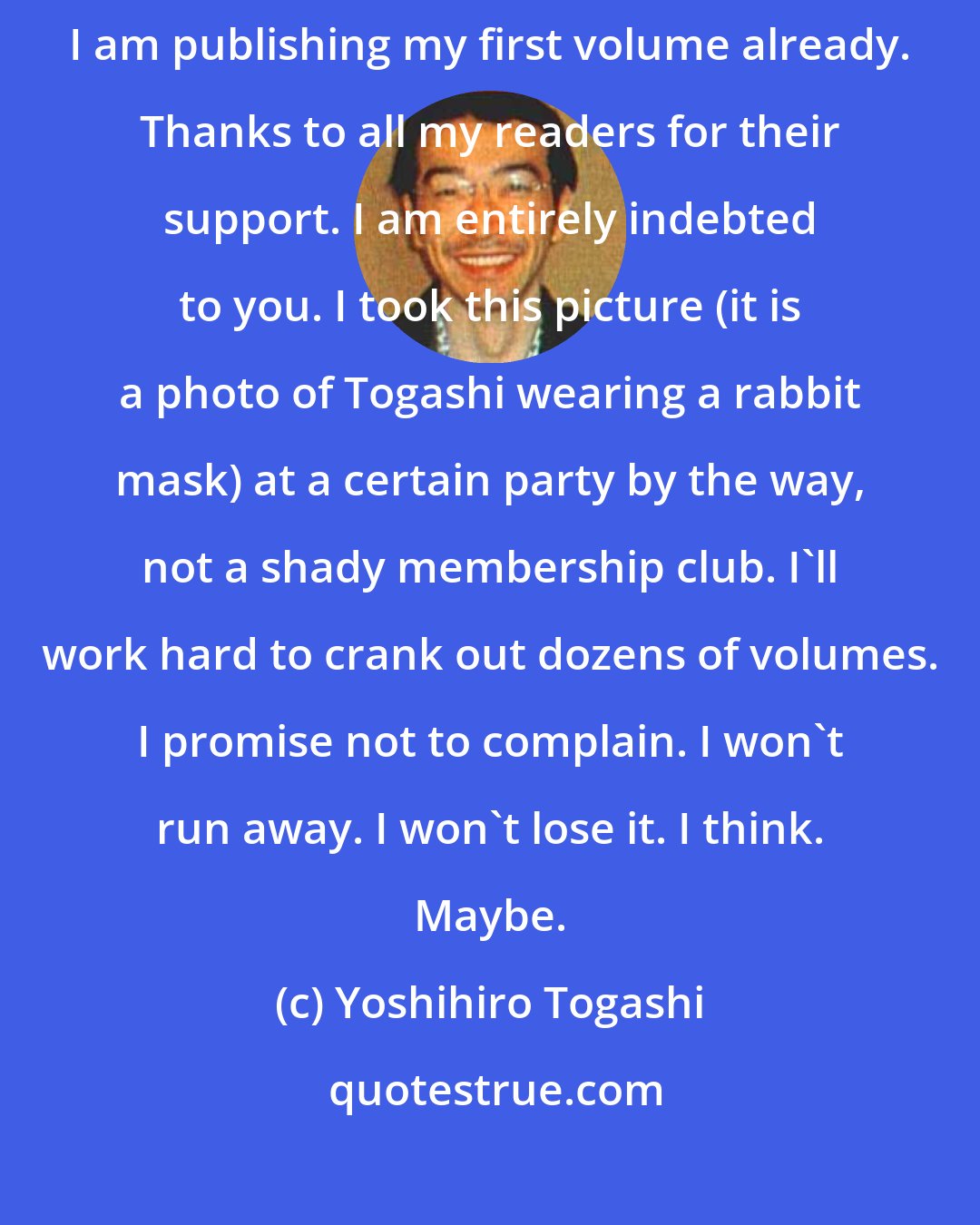 Yoshihiro Togashi: Yoshihiro Togashi here. I'm back doing a weekly serial, and here I am publishing my first volume already. Thanks to all my readers for their support. I am entirely indebted to you. I took this picture (it is a photo of Togashi wearing a rabbit mask) at a certain party by the way, not a shady membership club. I'll work hard to crank out dozens of volumes. I promise not to complain. I won't run away. I won't lose it. I think. Maybe.
