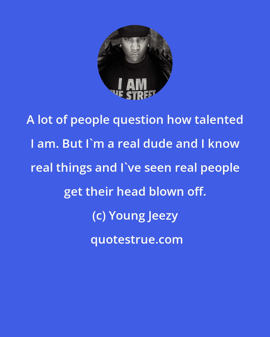 Young Jeezy: A lot of people question how talented I am. But I'm a real dude and I know real things and I've seen real people get their head blown off.