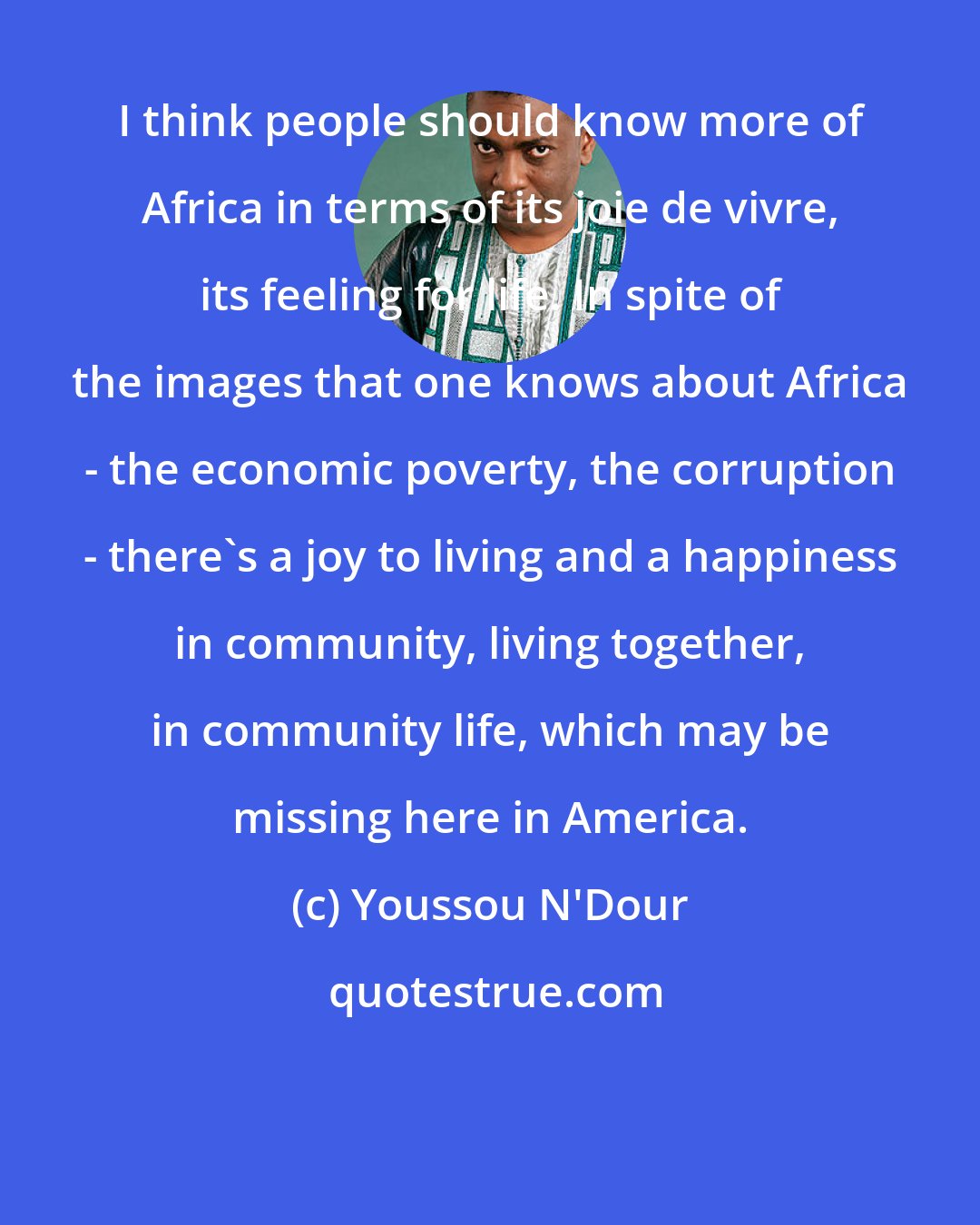 Youssou N'Dour: I think people should know more of Africa in terms of its joie de vivre, its feeling for life. In spite of the images that one knows about Africa - the economic poverty, the corruption - there's a joy to living and a happiness in community, living together, in community life, which may be missing here in America.