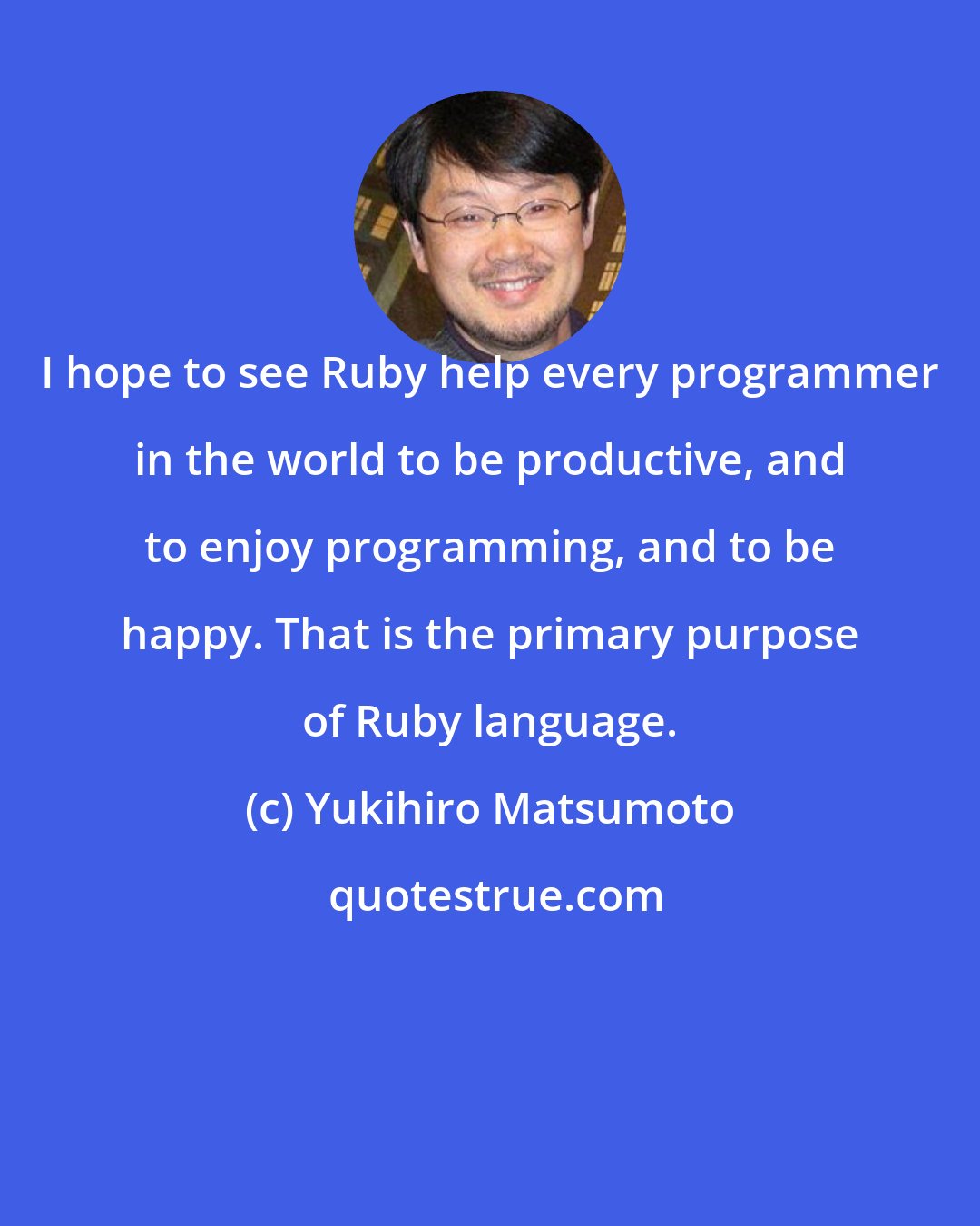 Yukihiro Matsumoto: I hope to see Ruby help every programmer in the world to be productive, and to enjoy programming, and to be happy. That is the primary purpose of Ruby language.