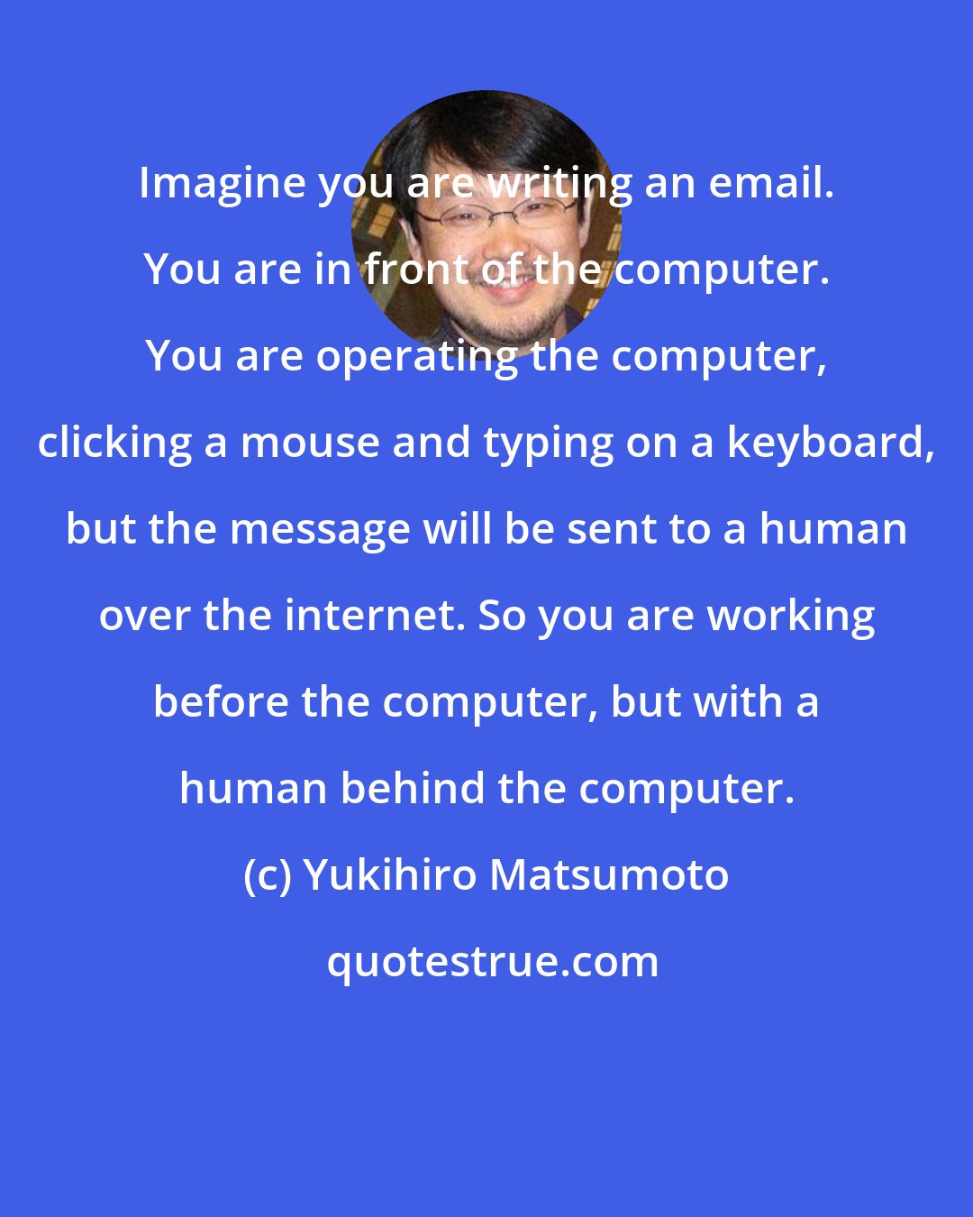 Yukihiro Matsumoto: Imagine you are writing an email. You are in front of the computer. You are operating the computer, clicking a mouse and typing on a keyboard, but the message will be sent to a human over the internet. So you are working before the computer, but with a human behind the computer.