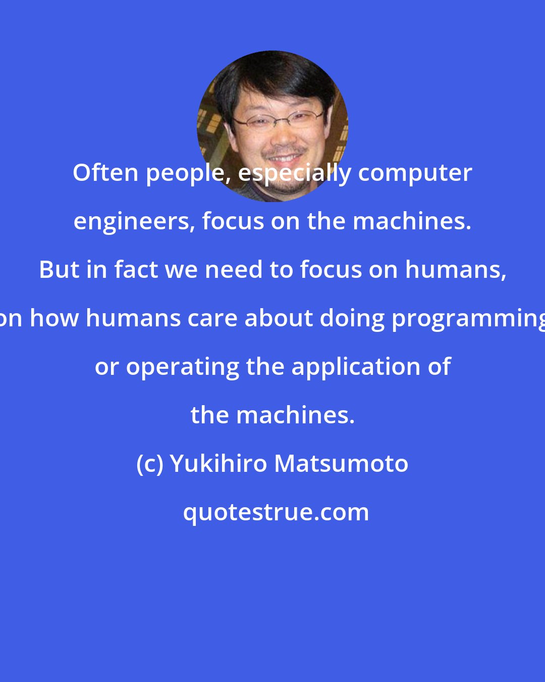 Yukihiro Matsumoto: Often people, especially computer engineers, focus on the machines. But in fact we need to focus on humans, on how humans care about doing programming or operating the application of the machines.