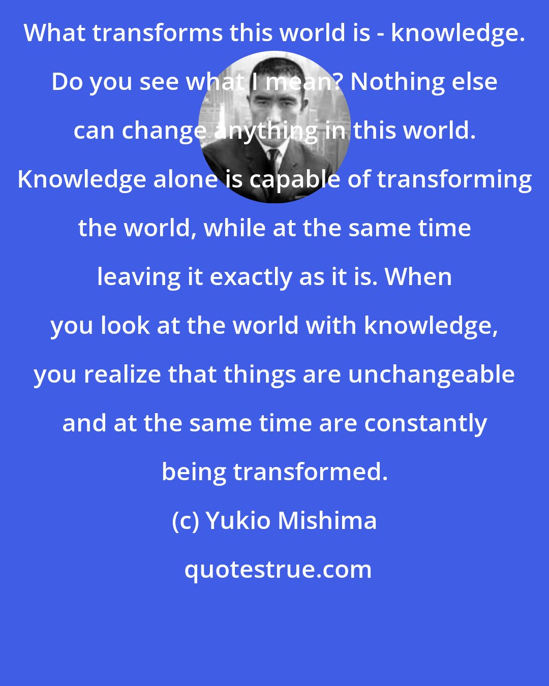 Yukio Mishima: What transforms this world is - knowledge. Do you see what I mean? Nothing else can change anything in this world. Knowledge alone is capable of transforming the world, while at the same time leaving it exactly as it is. When you look at the world with knowledge, you realize that things are unchangeable and at the same time are constantly being transformed.