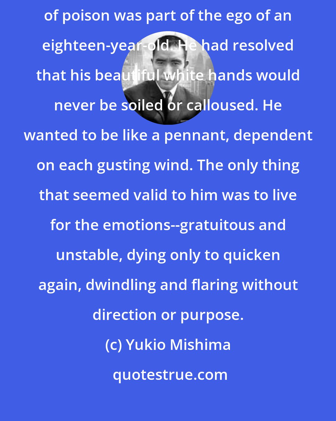 Yukio Mishima: His conviction of having no purpose in life other than to act as a distillation of poison was part of the ego of an eighteen-year-old. He had resolved that his beautiful white hands would never be soiled or calloused. He wanted to be like a pennant, dependent on each gusting wind. The only thing that seemed valid to him was to live for the emotions--gratuitous and unstable, dying only to quicken again, dwindling and flaring without direction or purpose.