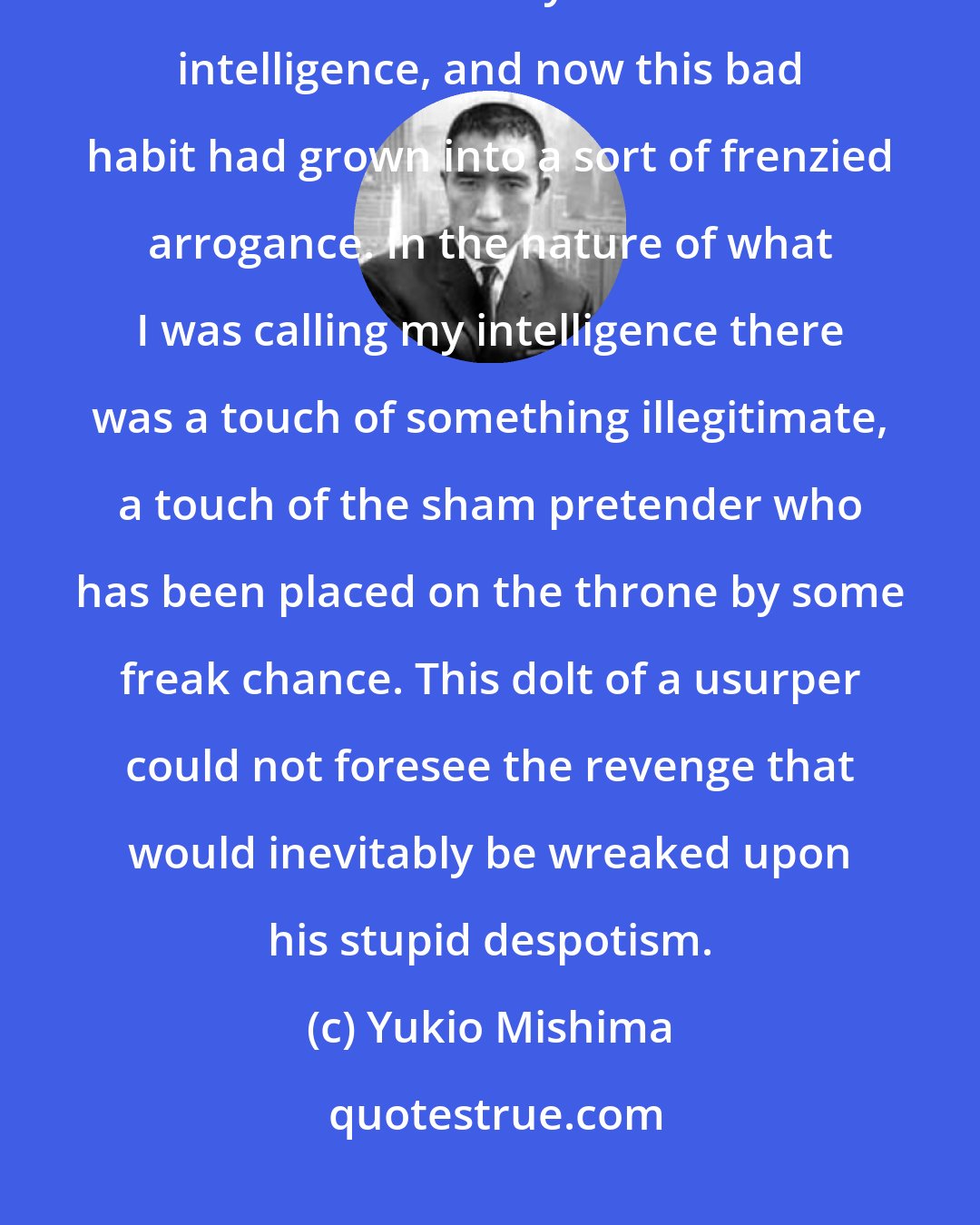 Yukio Mishima: I had long since insisted upon interpreting the things that Fate forced me to do as victories of my own will and intelligence, and now this bad habit had grown into a sort of frenzied arrogance. In the nature of what I was calling my intelligence there was a touch of something illegitimate, a touch of the sham pretender who has been placed on the throne by some freak chance. This dolt of a usurper could not foresee the revenge that would inevitably be wreaked upon his stupid despotism.