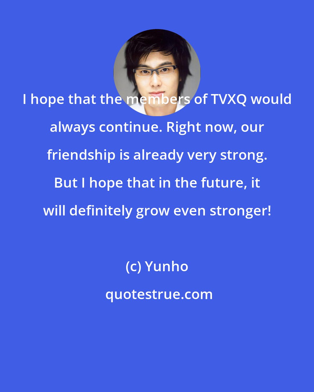 Yunho: I hope that the members of TVXQ would always continue. Right now, our friendship is already very strong. But I hope that in the future, it will definitely grow even stronger!