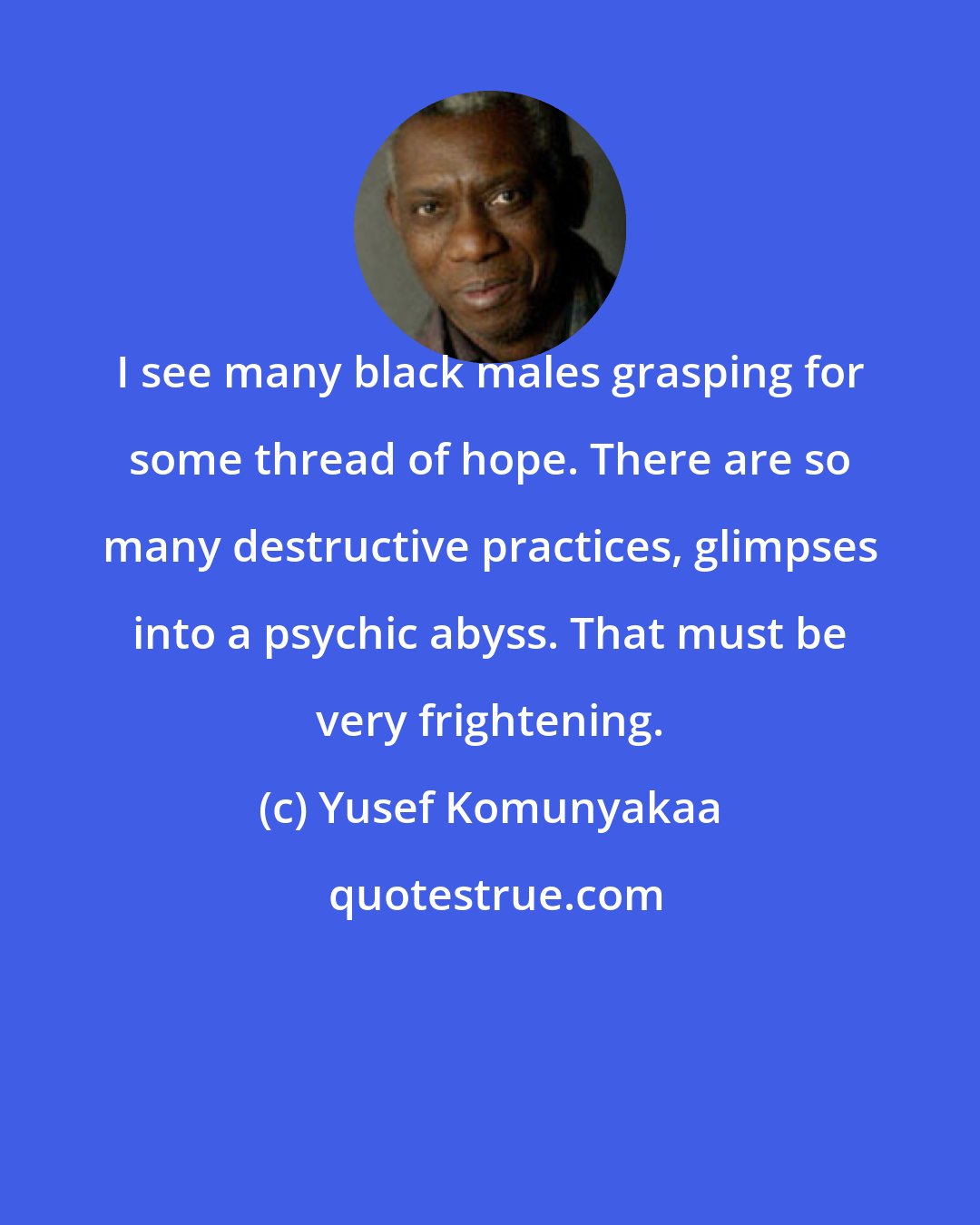 Yusef Komunyakaa: I see many black males grasping for some thread of hope. There are so many destructive practices, glimpses into a psychic abyss. That must be very frightening.
