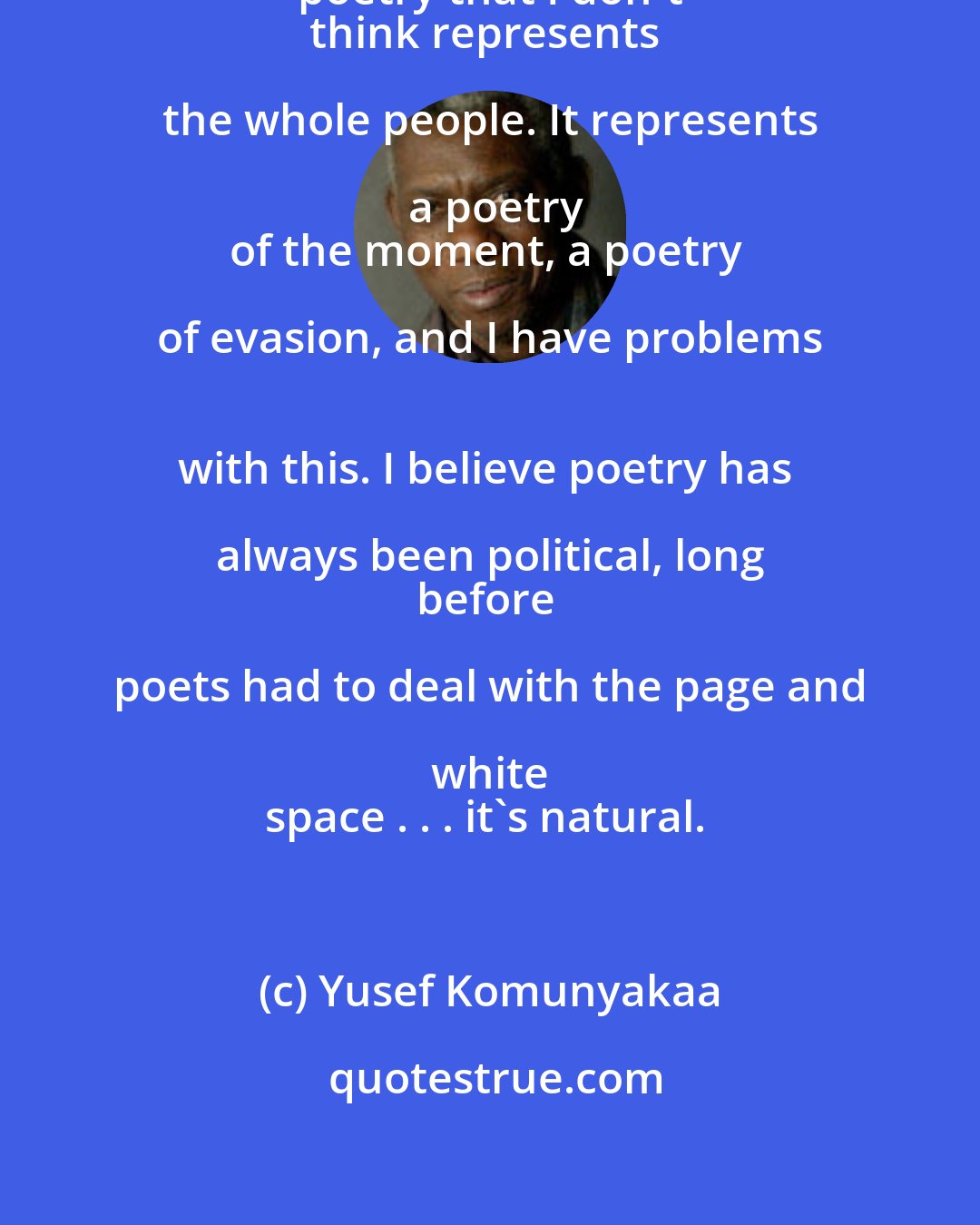 Yusef Komunyakaa: There's a sameness about American poetry that I don't 
think represents the whole people. It represents a poetry
of the moment, a poetry of evasion, and I have problems 
with this. I believe poetry has always been political, long 
before poets had to deal with the page and white 
space . . . it's natural.