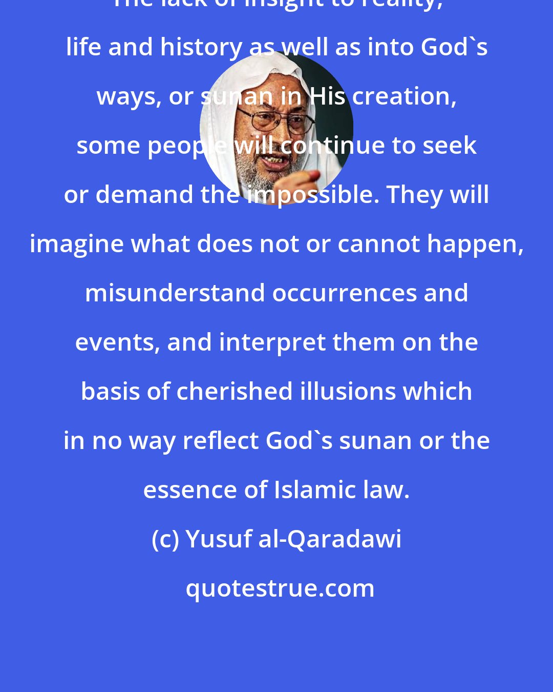 Yusuf al-Qaradawi: The lack of insight to reality, life and history as well as into God's ways, or sunan in His creation, some people will continue to seek or demand the impossible. They will imagine what does not or cannot happen, misunderstand occurrences and events, and interpret them on the basis of cherished illusions which in no way reflect God's sunan or the essence of Islamic law.