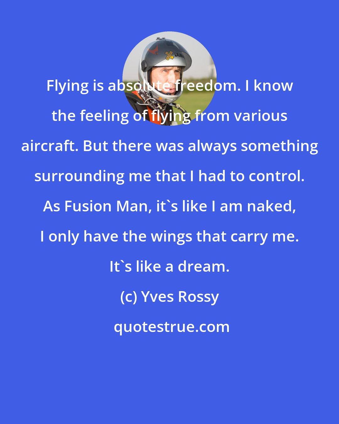 Yves Rossy: Flying is absolute freedom. I know the feeling of flying from various aircraft. But there was always something surrounding me that I had to control. As Fusion Man, it's like I am naked, I only have the wings that carry me. It's like a dream.