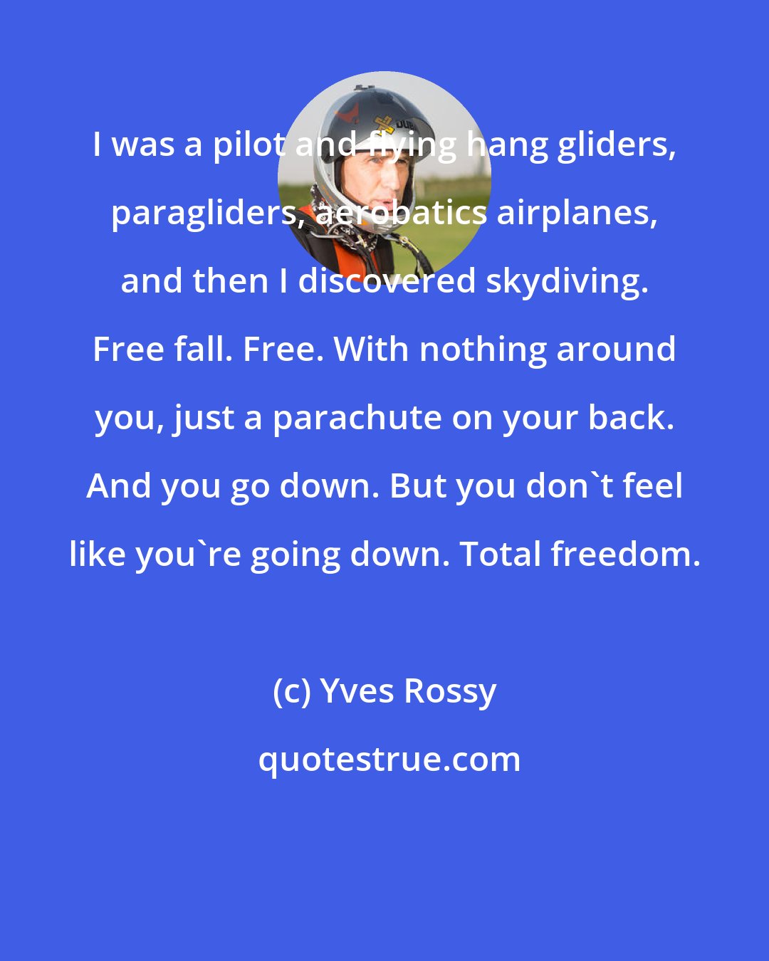 Yves Rossy: I was a pilot and flying hang gliders, paragliders, aerobatics airplanes, and then I discovered skydiving. Free fall. Free. With nothing around you, just a parachute on your back. And you go down. But you don't feel like you're going down. Total freedom.
